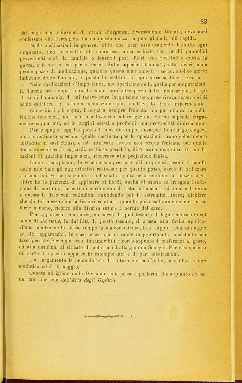 dai bagni con soluzioni di nilrato d'argento, diversamento titolatei, devo anzi confessare che l'eresipela, ha da questo mezzo la guarigione la più rapida. Nelle medicazioni in genere, oltre che aver assolutamente bandito ogni unguento, diedi lo sfratto alle compresse apparecchiale con vecchi pannolini provenienti cioè da camicie o lenzuoli posti fuori uso. Sostituii a queste .la garza, e lo stesso feci per le fascie. Sulle superfici denudate, sulle ulceri, come primo pezzo di medicazione, qualora questa sia richiesta a secco, applico garza imbevuta d'olio fenicato, e questo lo sostituii ad ogni altra sostanza grassa. Nelle medicazioni d'importanza, ma specialmente in quelle per amputazioni, la filaccia era sempre fenicata come ogni altro pezzo della medicazione, fra gli strati di bambagia, di cui facevo pure larghissimo uso, prescriveva aspersioni di acido salicilico; in nessuna medicazione poi, ometteva lo strato impermeabile. Come dissi più sopra, l'acqua è sempre fenicata, ma per quanto m'abbia feniche tendenze, non ricorro a lavacri e ad irrigazioni che su superfici larga- mente suppuranti, ed in tragitti estesi e- profondi, ma provveduti di drenaggio. Perle spugne, oggetto questo di massima importanza per il chirurgo, esigeva una sorveglianza speciale. Quelle destinate per le operazioni, erano gelosamente custodite in vasi chiusi, e ad intervalli lavate con acqua fenicata, per quelle d'uso giornaliero,'i riguardi, se fosse possibile, dirò erano maggiori. In medi- cazioni di qualche importanza, ricorreva alla projezione fenica. Come i cataplasmi, le vecchie compresse e gli unguenti, erano al bando dalle mie Sale gli agglutinativi resinosi; per quanto posso, cerco di utilizzare a scopo unitivo la posizione e la fasciatui'a; ma occorrendomi un mezzo coer- citivo ho la pazienza di applicare ai bordi, anche di estese ed irregolari solu- zioni di continuo, fascetti di cordoncino di seta, sfilacciati ad una estremità e questa la fisso con coUodion, annodando poi le estremità libere; dichiaro che da tal mezzo ebbi bellissimi risultati; quando poi assolutamente non posso farne a meno, ricorro alle diverse suture a norma del caso. Per apparecchi contentivi, mi servo di quel tessuto di legno conosciuto col nome di Persiane, la duttilità di questo tessuto, si presta alla facile applica- zione, mentre nello stesso tempo la sua consistenza, lo fa supplire con vantaggio ad altri apparecchi ; in caso necessario si rende maggiormente consistente con fascegessate.-_^Per apparecchi innamòvibili, ricorro, appunto di preferenza al gesso, od alla destrina, al silicato di potassa od alla gomma Senegal. Per casi speciali mi servo di speciali apparecchi estemporanei e di pari medicazioni. Uso largamente le pennellature di tintura eterea d'jodio, la canfora come epulotico ed il drenaggio. Quanto ad igiene delle Divisioni, non posso riportarmi che a quanto scrissi nel mio libercolo dell'Aria degli Ospitali.