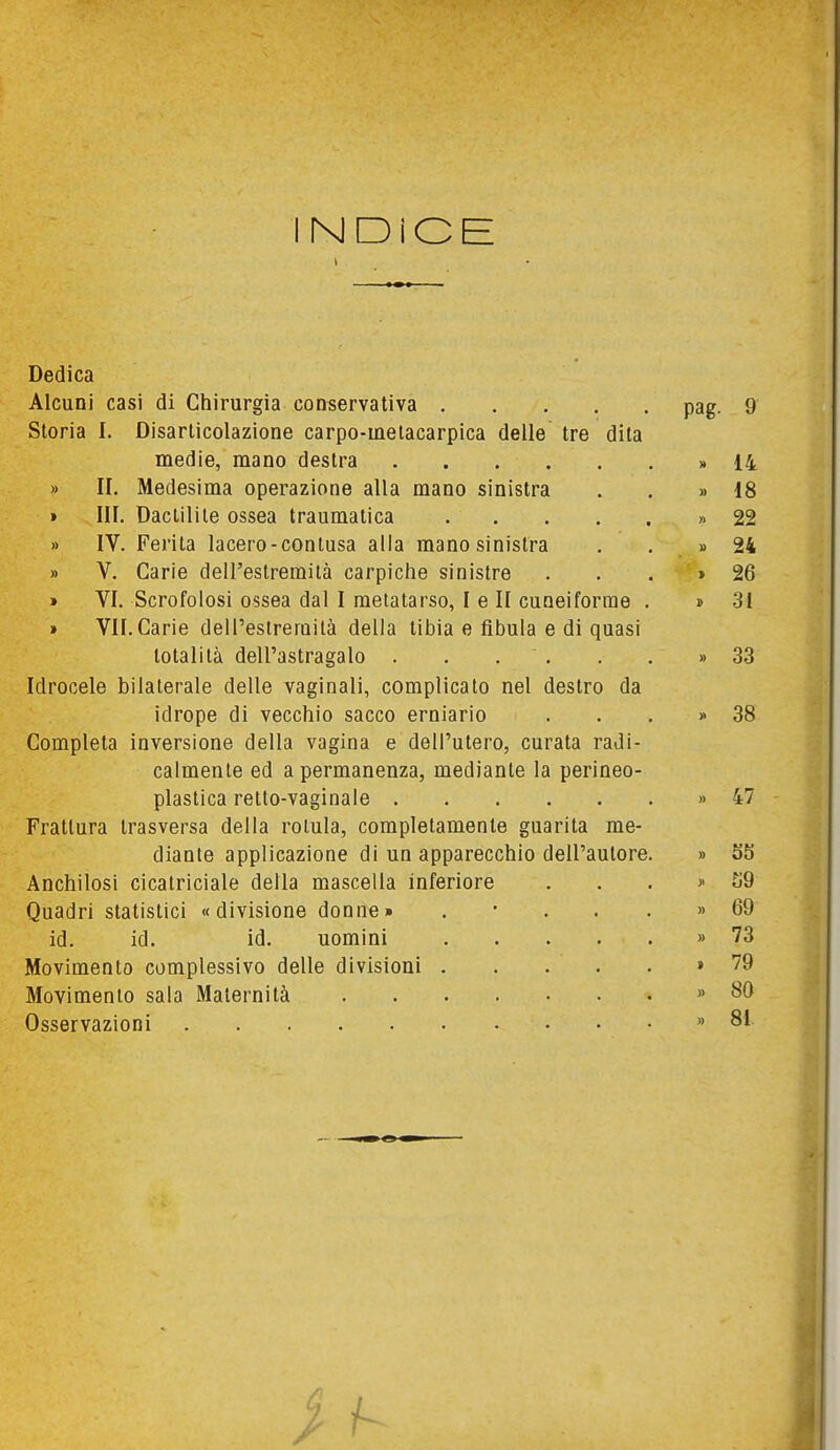 INDiCE 1 Dedica Alcuni casi di Chirurgia conservativa pag- 9 Storia I. Disarticolazione carpo-metacarpica delle tre dita medie, mano destra . . . . 14 » II. Medesima operazione alla mano sinistra » 18 » III. Daclilile ossea traumatica » 22 » IV. Ferita lacero-contusa alla mano sinistra 1) 24 » V. Carie dell'estremità carpiche sinistre > 26 » VI. Scrofolosi ossea dal I metatarso, I e II cuneiforme . 31 » VII.Carie dell'estremità della tibia e fibula e di quasi totalità dell'astragalo . , . . M 33 Idrocele bilaterale delle vaginali, complicato nel destro da idrope di vecchio sacco erniario » 38 Completa inversione della vagina e dell'utero, curata radi- calmente ed a permanenza, mediante la perineo- plastica retto-vaginale » 47 Frattura Irasversa della rotula, completamente guarita me- diante applicazione di un apparecchio dell'autore. » S5 Anchilosi cicatriciale della mascella inferiore S9 Quadri statistici «divisione donne» . • . . . » 69 id. id. id. uomini » 73 Movimento complessivo delle divisioni > 79 Movimento sala Maternità » 80 Osservazioni » 81