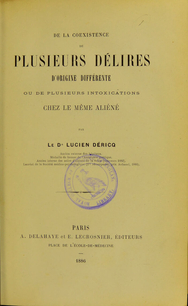 DE PLUSIEURS DÉLIRES D'ORIGM DIFFÉRËNTË OU DE PLUSIEURS INTOXICATIONS CHEZ LE MÊME ALIÉNÉ l' A II Le D LUCIEN DÉRICQ Ancien externe des,Ji(ipiLaux, MctUiillo de bronze de r'Assi^nnrc^Jnljlique, PARIS A. LELAHAYE et E. LEGROSNIER, ÉDITEURS PLACE DR l'éCOLE-DE-MÉDECI\E 1886