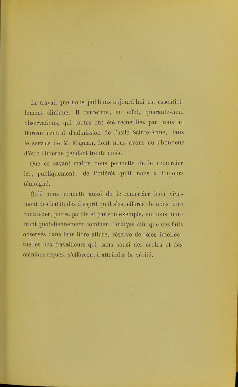 Le travail que nous publions aujourd'hui est essentiel- lement clinique. Il renferme, en effet, quarante-neuf observations, qui toutes ont été recueillies par nous au Bureau central d'admission de l'asile Sainte-Anne, dans le service de M. Magnan, dont nous avons eu l'honneur d'être l'interne pendant trente mois. Que ce savant maître nous permette de le remercier ici, publiquement, de l'intérêt qu'il nous a toujours témoigné. Qu'il nous permette aussi de le remercier bien vive- ment des habitudes d'esprit qu'il s'est efforcé de nous faire contracter, par sa parole et par son exemple, en nous mon- trant quotidiennement combien l'analyse clinique des faits observés dans leur libre allure, réserve de joies intellec- tuelles aux travailleurs qui, sans souci des écoles et des opinions reçues, s'efforcent à atteindre la vérité.