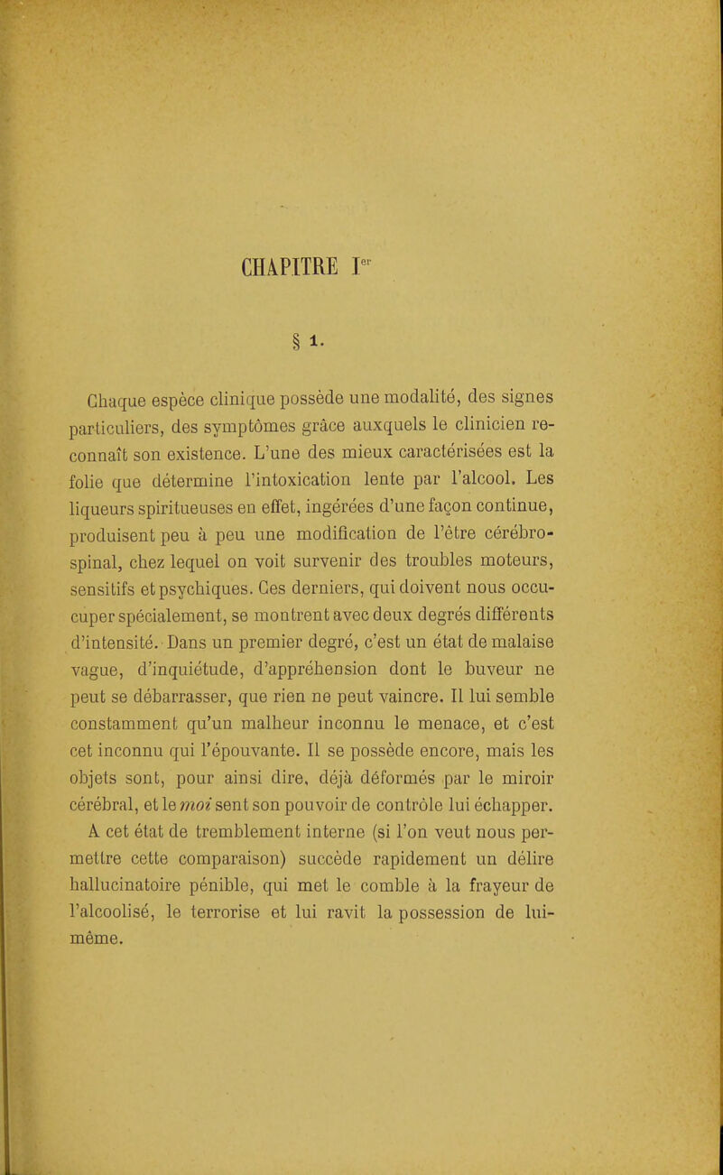 § 1. Chaque espèce clinique possède une modalité, des signes particuliers, des symptômes grâce auxquels le clinicien re- connaît son existence. L'une des mieux caractérisées est la folie que détermine l'intoxication lente par l'alcool. Les liqueurs spiritueuses en effet, ingérées d'une façon continue, produisent peu à peu une modification de l'être cérébro- spinal, chez lequel on voit survenir des troubles moteurs, sensitifs et psychiques. Ces derniers, qui doivent nous occu- cuper spécialement, se montrent avec deux degrés différents d'intensité. Dans un premier degré, c'est un état de malaise vague, d'inquiétude, d'appréhension dont le buveur ne peut se débarrasser, que rien ne peut vaincre. Il lui semble constamment qu'un malheur inconnu le menace, et c'est cet inconnu qui l'épouvante. Il se possède encore, mais les objets sont, pour ainsi dire, déjà déformés par le miroir cérébral, et le moi sent son pouvoir de contrôle lui échapper. A cet état de tremblement interne (si l'on veut nous per- mettre cette comparaison) succède rapidement un délire hallucinatoire pénible, qui met le comble à la frayeur de l'alcoolisé, le terrorise et lui ravit la possession de lui- même.