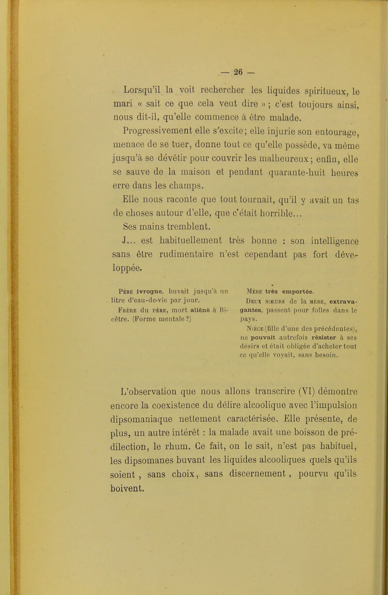 Lorsqu'il la voit rechercher les liquides spiritueux, le mari « sait ce que cela veut dire » ; c'est toujours ainsi, nous dit-il, qu'elle commence à être malade. Progressivement elle s'excite; elle injurie son entourage, menace de se tuer, donne tout ce qu'elle possède, va même jusqu'à se dévêtir pour couvrir les malheureux; enfin, elle se sauve de la maison et pendant quarante-huit heures erre dans les champs. Elle nous raconte que tout tournait, qu'il y avait un tas de choses autour d'elle, que c'était horrihle... Ses mains tremblent. J... est habituellement très bonne : son intelligence sans être rudimentaire n'est cependant pas fort déve- loppée. PÈRE ivrogne, buvait jusqu'à un Mère très emportée, litre d'eau-de-vie par jour. Deux soeurs de la mère, extrava- FnÈRE du PÈRE, mort aliéné à lii- gantes, passent pour folles dans le cêtre. (Forme mentale?) pays. Nièce (flllc d'une des précédentes), ne pouvait autrefois résister à ses désirs et était obligée d'acheter tout ce qu'elle voyait, sans besoin. L'observation que nous allons transcrire (VI) démontre encore la coexistence du délire alcoolique avec l'impulsion dipsomaniaque nettement caractérisée. Elle présente, de plus, un autre intérêt : la malade avait une boisson de pré- dilection, le rhum. Ce fait, on le sait, n'est pas habituel, les dipsomanes buvant les liquides alcooliques quels qu'ils soient , sans choix, sans discernement , pourvu qu'ils boivent.