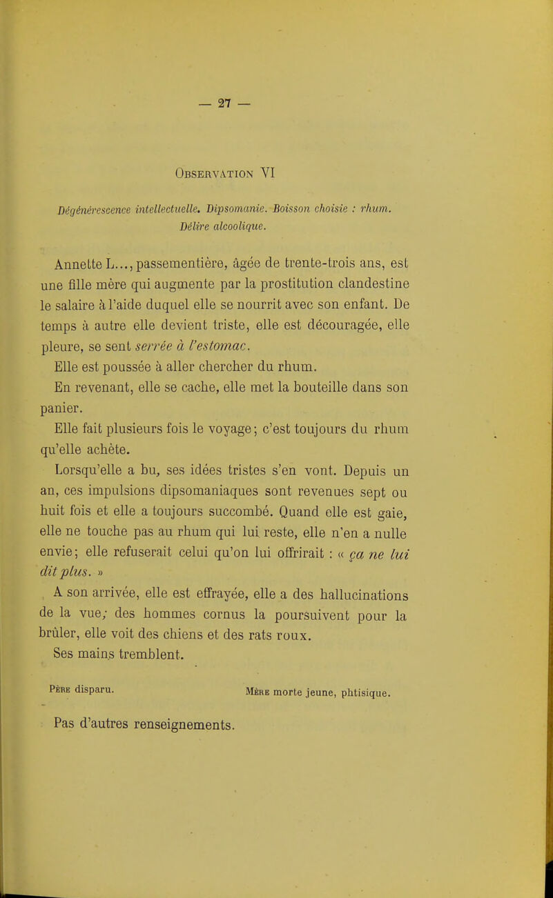 Observation VI Dégénérescence intellectuelle. Dipsomanie. Boisson choisie : rhum. Délire alcoolique. AnneLte L..., passementière, âgée de trente-trois ans, est une fille mère qui augmente par la prostitution clandestine le salaire à l'aide duquel elle se nourrit avec son enfant. De temps à autre elle devient triste, elle est découragée, elle pleure, se sent se/rée à l'estomac. Elle est poussée à aller chercher du rhum. En revenant, elle se cache, elle met la bouteille dans son panier. Elle fait plusieurs fois le voyage; c'est toujours du rhum qu'elle achète. Lorsqu'elle a bu, ses idées tristes s'en vont. Depuis un an, ces impulsions dipsomaniaques sont revenues sept ou huit fois et elle a toujours succombé. Quand elle est gaie, elle ne touche pas au rhum qui lui reste, elle n'en a nulle envie; elle refuserait celui qu'on lui offrirait : (( ça ne ha dit plus. » A son arrivée, elle est effrayée, elle a des hallucinations de la vue; des hommes cornus la poursuivent pour la brûler, elle voit des chiens et des rats roux. Ses mains tremblent. Père disparu. Mère morte jeune, phtisique. Pas d'autres renseignements.