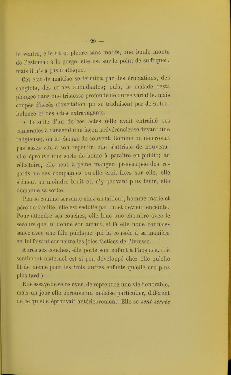 le ventre, elle rit et pleure sans motifs, une boule monte de l'estomac à la gorge, elle est sur le point de suffoquer, mais il n'y a pas d'attaque. Cet état de malaise se termina par des éructations, des sanglots, des urines abondantes; puis, la malade resta plongée dans une tristesse profonde de durée variable, mais coupée d'accès d'excitation qui se traduisent par de 4a tur- bulence et des actes extravagants. A la suite d'un de ces actes (elle avait entraîné ses camarades à danser d'une façon irrévérencieuse devant une religieuse), on la change de couvent. Gomme on ne croyait pas assez vite à son repentir, elle s'attriste de nouveau; elle éprouve une sorte de honte à paraître en public; au réfectoire, elle peut à peine manger, préoccupée des re- gards de ses compagnes qu'elle croit fixés sur elle, elle s'émeut au moindre bruit et, n'y pouvant plus tenir, elle demande sa sortie. Placée comme servante chez un tailleur, homme marié et père de famille, elle est séduite par lui et devient enceinte. Pour attendre ses couches, elle loue une chambre avec le secours que lui donne son amant, et là elle noue connais- sance avec une fille publique qui la console à sa manière en lui faisant connaître les joies factices de l'ivresse. Après ses couches, elle porte son enfant à l'hospice. (Le sentiment maternel est si peu développé chez elle qu'elle fit de même pour les trois autres enfants qu'elle eut plus plus tard.) Elle essaye de se relever, de reprendre une vie honorable, mais un jour elle éprouve un malaise particulier, différent de ce qu'elle éprouvait antérieurement. Elle se sent serrée