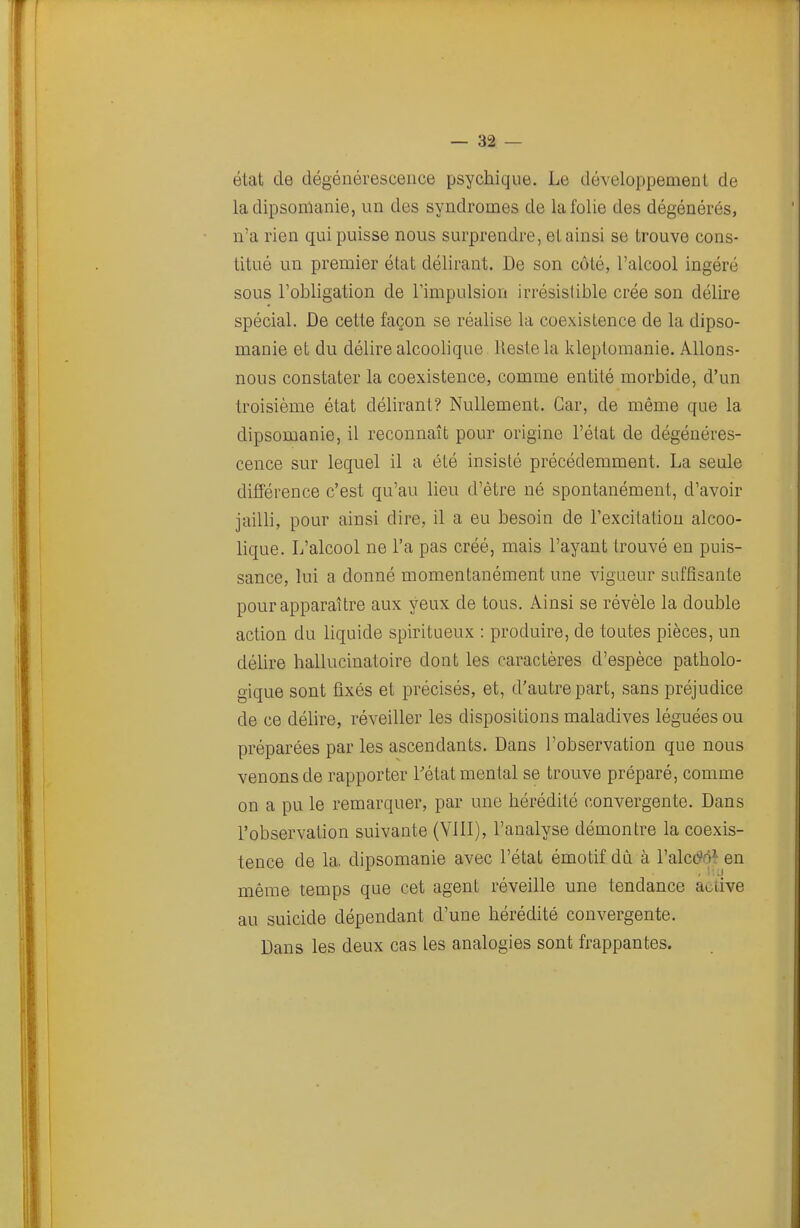 état de dégénérescence psychique. Le développement de ladipsonianie, un des syndromes de la folie des dégénérés, n'a rien qui puisse nous surprendre, et ainsi se trouve cons- titué un premier état délirant. De son côté, l'alcool ingéré sous l'obligation de l'impulsion irrésistible crée son délire spécial. De cette façon se réalise la coexistence de la dipso- manie et du délire alcoolique Reste la kleptomanie. Allons- nous constater la coexistence, comme entité morbide, d'un troisième état délirant? Nullement. Car, de même que la dipsomanie, il reconnaît pour origine l'état de dégénéres- cence sur lequel il a été insisté précédemment. La seale différence c'est qu'au lieu d'être né spontanément, d'avoir jailli, pour ainsi dire, il a eu besoin de l'excitation alcoo- lique. L'alcool ne l'a pas créé, mais l'ayant trouvé en puis- sance, lui a donné momentanément une vigueur suffisante pour apparaître aux yeux de tous. Ainsi se révèle la double action du liquide spiritueux : produire, de toutes pièces, un délire hallucinatoire dont les caractères d'espèce patholo- gique sont fixés et précisés, et, d'autre part, sans préjudice de ce délire, réveiller les dispositions maladives léguées ou préparées par les ascendants. Dans l'observation que nous venons de rapporter l'état mental se trouve préparé, comme on a pu le remarquer, par une hérédité convergente. Dans l'observation suivante (VHI), l'analyse démontre la coexis- tence de la. dipsomanie avec l'état émotif dû à l'alctfo^en même temps que cet agent réveille une tendance a^iive au suicide dépendant d'une hérédité convergente. Dans les deux cas les analogies sont frappantes.