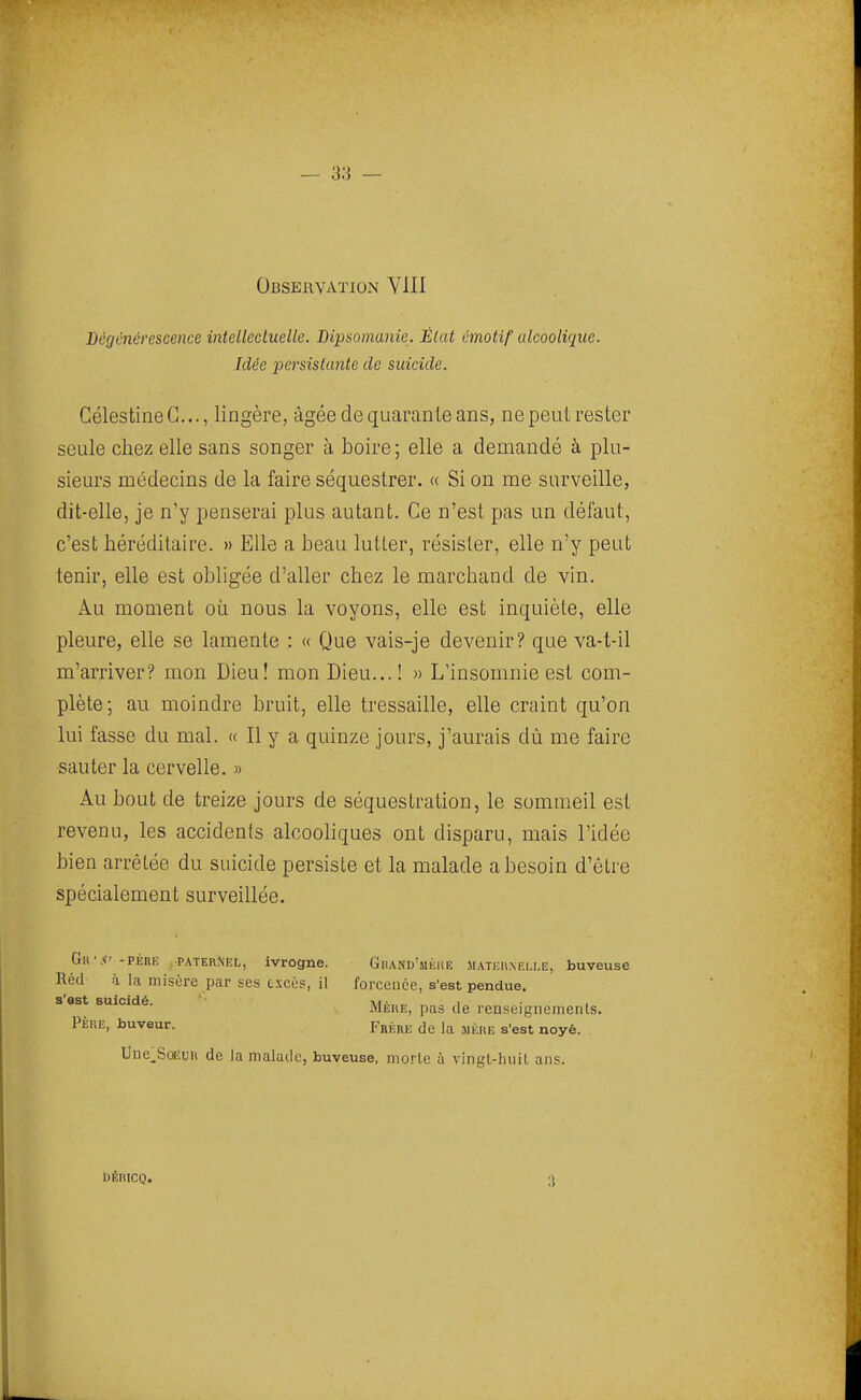 Dégénérescence intellectuelle. Dipsomanie. État émotif alcoolique. Idée persistante de suicide. GélestineG..., lingère, âgée de quarante ans, ne peut rester seule chez elle sans songer à boire ; elle a demandé à plu- sieurs médecins de la faire séquestrer. « Si on me surveille, dit-elle, je n'y penserai plus autant. Ge n'est pas un défaut, c'est héréditaire. » Elle a beau lutter, résister, elle n'y peut tenir, elle est obligée d'aller chez le marchand de vin. Au moment où nous la voyons, elle est inquiète, elle pleure, elle se lamente : « Que vais-je devenir? que va-t-il m'arriver? mon Dieu! mon Dieu...! » L'insomnie est com- plète; au moindre bruit, elle tressaille, elle craint qu'on lui fasse du mal. « 11 y a quinze jours, j'aurais dù me faire sauter la cervelle. » Au bout de treize jours de séquestration, le sommeil est revenu, les accidents alcooliques ont disparu, mais l'idée bien arrêtée du suicide persiste et la malade a besoin d'être spécialement surveillée. Gr'.I' -PÉRË .PATERNEL, ivrognc, Ghand'mkiie mati;ii.\em,e, buveuse Réd à la misère par ses excès, il forcenée, s'est pendue, s est suicide. Mèhe, pas de renseignements. PÈUE, buveur. Frère de la mère s'est noyé. Uoe^SœuR de la malade, buveuse, morle à vingl-huil ans. DÉniCQ.