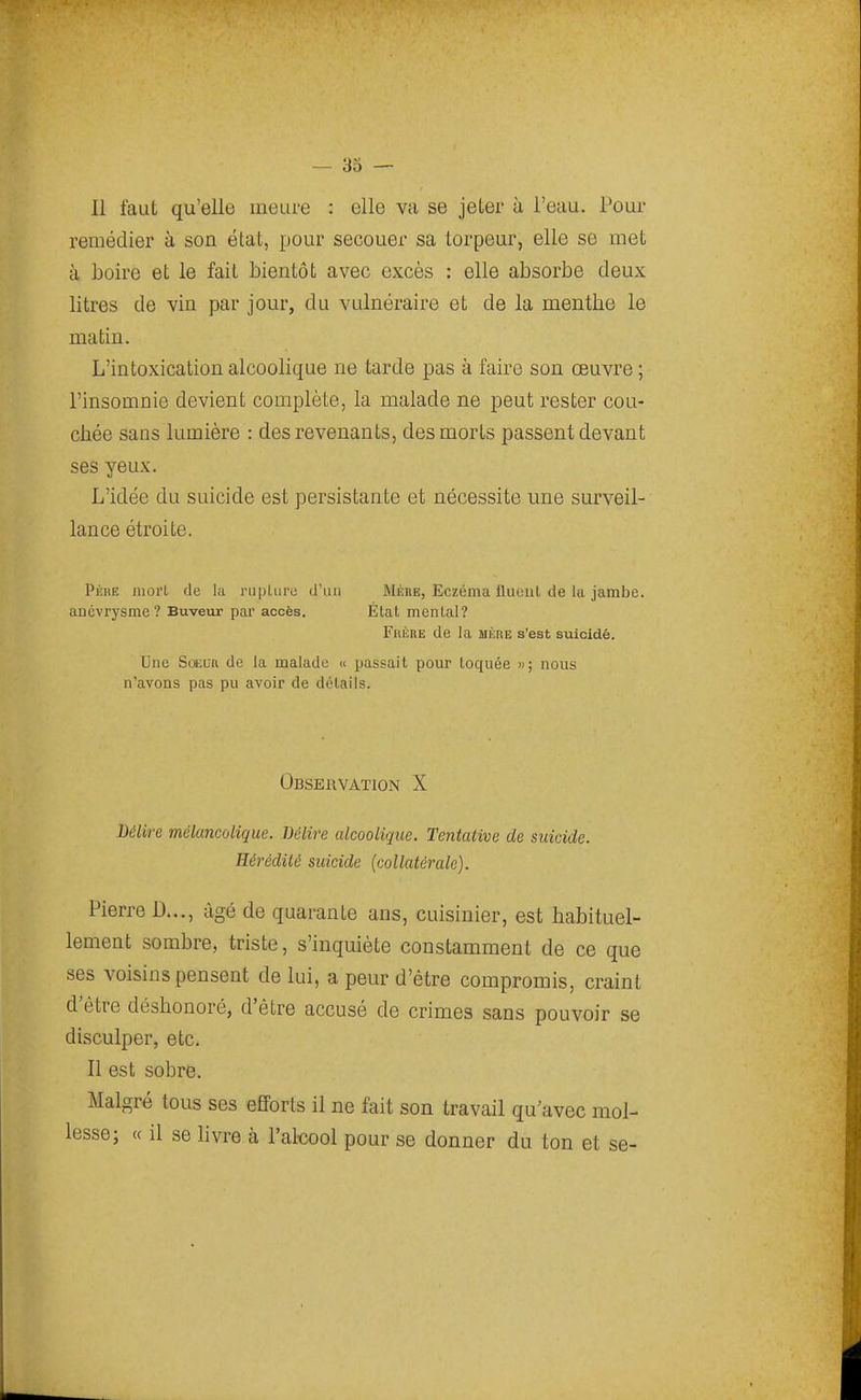 Il faut qu'elle meure : elle va se jeter à l'eau. Pour remédier à son état, pour secouer sa torpeur, elle se met à boire et le fait bientôt avec excès : elle absorbe deux litres de vin par jour, du vulnéraire et de la menthe le matin. L'intoxication alcoolique ne tarde pas à faire son œuvre ; l'insomnie devient complète, la malade ne peut rester cou- chée sans lumière : des revenants, des morts passent devant ses yeux. L'idée du suicide est persistante et nécessite une surveil- lance étroite. Pèhe mort de la rupUire d'un Mère, Eczéma fluoul de la jambe, anévrysme? Buveur par accès. État mental? Frère de la mère s'est suicidé. Une SoELR de la malade « passait pour toquée »; nous n'avons pas pu avoir de détails. Observation X Délire mélancolique. Délire alcoolique. Tentative de suicide. Hérédité suicide (collatérale). Pierre D..., âgé de quarante ans, cuisinier, est habituel- lement sombre, triste, s'inquiète constamment de ce que ses voisins pensent de lui, a peur d'être compromis, craint d'être déshonoré, d'être accusé de crimes sans pouvoir se disculper, etc. Il est sobre. Malgré tous ses efforts il ne fait son travail qu'avec mol- lesse; « il se bvre à l'alcool pour se donner du ton et se-