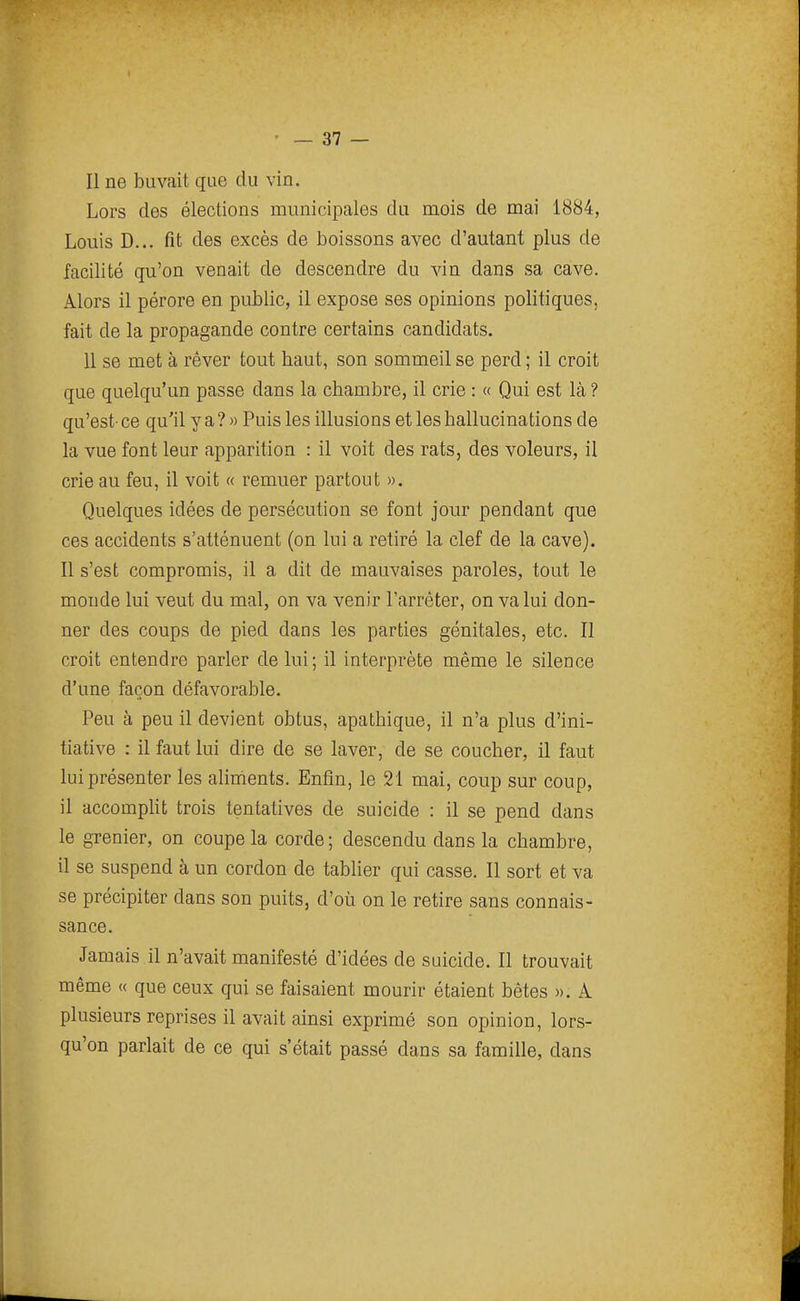 Il ne buvait que du vin. Lors des élections municipales du mois de mai 1884, Louis D... fit des excès de boissons avec d'autant plus de facilité qu'on venait de descendre du vin dans sa cave. Alors il pérore en public, il expose ses opinions politiques, fait de la propagande contre certains candidats. 11 se met à rêver tout baut, son sommeil se perd ; il croit que quelqu'un passe dans la chambre, il crie : « Qui est là ? qu'est- ce qu'il y a ? » Puis les illusions et les hallucinations de la vue font leur apparition : il voit des rats, des voleurs, il crie au feu, il voit « remuer partout ». Quelques idées de persécution se font jour pendant que ces accidents s'atténuent (on lui a retiré la clef de la cave). Il s'est compromis, il a dit de mauvaises paroles, tout le monde lui veut du mal, on va venir l'arrêter, on va lui don- ner des coups de pied dans les parties génitales, etc. Il croit entendre parler de lui; il interprète même le silence d'une façon défavorable. Peu à peu il devient obtus, apathique, il n'a plus d'ini- tiative : il faut lui dire de se laver, de se coucher, il faut lui présenter les alinients. Enfin, le 21 mai, coup sur coup, il accompUt trois tentatives de suicide : il se pend dans le grenier, on coupe la corde; descendu dans la chambre, il se suspend à un cordon de tablier qui casse. Il sort et va se précipiter dans son puits, d'où on le retire sans connais- sance. Jamais il n'avait manifesté d'idées de suicide. Il trouvait même « que ceux qui se faisaient mourir étaient bêtes ». A plusieurs reprises il avait ainsi exprimé son opinion, lors- qu'on parlait de ce qui s'était passé dans sa famille, dans