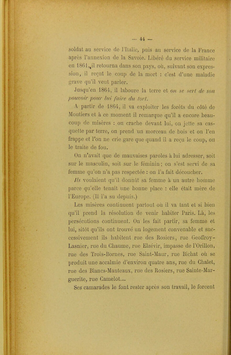 soldat au service de l'Ilalie, puis au service de la France après l'annexion de la Savoie. Libéré du service militaire en 1861,,il retourna dans son pays, où, suivant son expres- sion, il reçut le coup de la mort : c'est d'une maladie grave qu'il veut parler. Jusqu'en 1864, il laboure la terre et on se sert de son pouvoir pour lui faire du tort. A partir de 1864, il va exploiter les forêts du côté de Moutiers et à ce moment il remarque qu'il a encore beau- coup de misères : on crache devant lui, on jolie sa cas- quette par terre, on prend un morceau de bois et on l'en frappe et Ton ne crie gare que quand il a reçu le coup, on le traite de fou. On n'avait que de mauvaises paroles à lui adresser, soit sur le masculin, soit sur le féminin; on s'est servi de sa femme qu'on n'a pas respectée : on l'a fait découcher. Ils voulaient qu'il donnât sa femme à un autre homme parce qu'elle tenait une bonne place : elle était mère de l'Europe. (Il l'a su depuis.) Les misères continuent partout où il va tant et si bien qu'il prend la résolution de venir habiter Paris. Là, les persécutions continuent. On les fait partir, sa femme et lui, sitôt qu'ils ont trouvé un logement convenable et suc- cessivement ils habitent rue des Rosiers, rue Geoffroy- Lasnier, rue du Chaume, rue Elzévir, impasse de l'Orillon, rue des Trois-Bornes, rue Saint-Maur, rue Bichat où se produit une accalmie d'environ quatre ans, rue du Chalet, rue des Blancs-Manteaux, rue des Rosiers, rue Sainte-Mar- guerite, rue Camelot... Ses camarades le font rester après son travail, le forcent