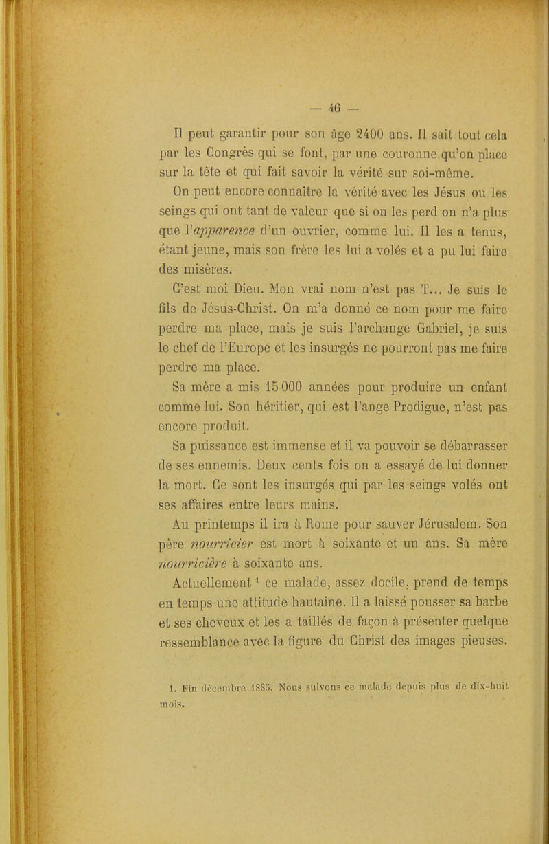 — /<:6 — Il peut garantir pour son âge 2400 ans. Il sait tout cela par les Congrès qui se font, par une couronne qu'on place sur la tête et qui fait savoir la vérité sur soi-même. On peut encore connaître la vérité avec les Jésus ou les seings qui ont tant de valeur que si on les perd on n'a plus que Vapparence d'un ouvrier, comme lui. Il les a tenus, étant jeune, mais son frère les lui a volés et a pu lui faire des misères. C'est moi Dieu. Mon vrai nom n'est pas T... Je suis le flls de Jésus-Christ. On m'a donné ce nom pour me faire perdre ma place, mais je suis l'archange Gabriel, je suis le chef de l'Europe et les insurgés ne pourront pas me faire perdre ma place. Sa mère a mis 15 000 années pour produire un enfant comme lui. Son héritier, qui est l'ange Prodigue, n'est pas encore produit. Sa puissance est immense et il va pouvoir se débarrasser de ses ennemis. Deux cents fois on a essayé de lui donner la mort. Ce sont les insurgés qui par les seings volés ont ses affaires entre leurs mains. Au printemps il ira à Rome pour sauver Jérusalem. Son père nourricier est mort à soixante et un ans. Sa mère nourricière à soixante ans. Actuellement * ce malade, assez docile, prend de temps en temps une attitude hautaine. Il a laissé pousser sa barbe et ses cheveux et les a taillés de façon à présenter quelque ressemblance avec la figure du Christ des images pieuses. 1. Fin décembre 1885. Nous suivons ce malade depuis plus de dix-huit mois.