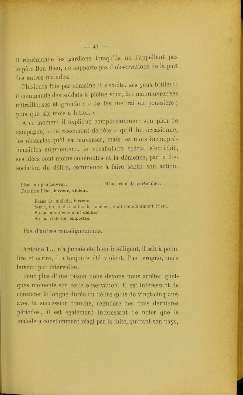 Il réprimande les gardiens lorsqu'ils ne l'appellent pas le père Bon Dieu, no supporte pas d'observations de la part des autres malades. Plusieurs fois par semaine il s'excite, ses yeux brillent; il commande des soldats à pleine voix, fait manœuvrer ses mitrailleuses et gronde : « Je les mettrai en poussière ; plus que six mois à lutter. » A ce moment il explique complaisamment son plan do campagne, « le cassement de tête » qu'il lui occasionne, les obstacles qu'il va renverser, mais les mots incompré- hensibles augmentent, le vocabulaire spécial s'enrichit, ses idées sont moins cohérentes et la démence, par la dis- sociation du délire, commence à faire sentir son action. Père, uu peu buveur. Mère, rien de particulier. FnÈRE DU Père, buveur, violent. Frère du malade, buveur. Soeur, morle des suites de couches, était constamincnt triste. Soeur, manifestement débile.~ SoEun, violente, emportée. Pas d'autres renseignements. Antoine T... n'a jamais été bien intelligent, il sait à peine lire et écrire, il a toujours été violent. Pas ivrogne, mais buveur par intervalles. Pour plus d'une raison nous devons nous arrêter quel- ques moments sur cette observation. Il est intéressant do constater la longue durée du délire (plus de vingt-cinq ans) avec la succession franche, régulière des trois dernières périodes, il est également intéressant de noter que le malade a constamment réagi par la fuite, quittant son pays,