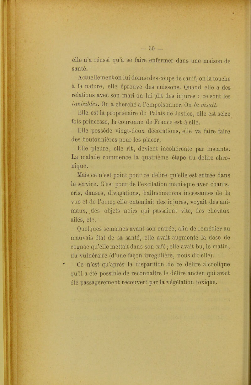 elle n'a réussi qu'à se faire enfermer dans une maison do santé. Actuellement on lui donne des coups de canif, on la louche à la nature, elle éprouve des cuissons. Quand elle a des relations avec son mari on lui ;dit des injures : ce sont les invisibles. On a cherché à l'empoisonner. On la visait. Elle est la propriétaire du Palais de Justice, elle est seize fois princesse, la couronne de France est à elle. Elle possède vingt-deux décorations, elle va faire faire des boutonnières pour les placer. Elle pleure, elle rit, devient incohérente par instants. La malade commence la quatrième étape du délire chro- nique. Mais ce n'est point pour ce déhre qu'elle est entrée dans le service. C'est pour de l'excitation maniaque avec chants, cris, danses, divagations, hallucinations incessantes de la vue et de l'ouïe; elle entendait des injures, voyait des ani- maux,^ des objets noirs qui passaient vite, des chevaux ailés, etc. Quelques semaines avant son entrée, afin de remédier au mauvais état de sa santé, elle avait augmenté la dose de cognac qu'elle mettait dans son café ; elle avait bu, le matin, du vulnéraire (d'une façon irrégulière, nous dit-elle). Ce n'est qu'après la disparition de ce délire alcoolique qu'il a été possible de reconnaître le délire ancien qui avait été passagèrement recouvert par la végétation toxique.