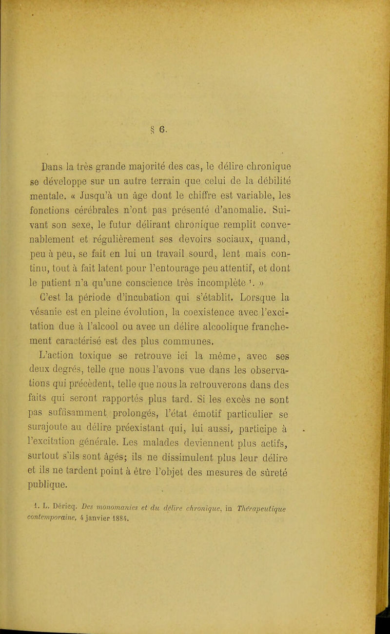 Dans la très grande majorité des cas, le délire chronique se développe sur un autre terrain que celui de la débilité mentale. « Jusqu'à un âge dont le chiffre est variable, les fonctions cérébrales n'ont pas présenté d'anomalie. Sui- vant son sexe, le futur délirant chronique remplit conve- nablement et réguhèrement ses devoirs sociaux, quand, peu à peu, se fait en lui un travail sourd, lent mais con- tinu, tout à fait latent pour l'entourage peu attentif, et dont le patient n'a qu'une conscience très incomplète \ » C'est la période d'incubation qui s'établit. Lorsque la vésanie est en pleine évolution, la coexistence avec l'exci- tation due à l'alcool ou avec un délire alcoolique franche- ment caractérisé est des plus communes. L'action toxique se retrouve ici la môme, avec ses deux degrés, telle que nous l'avons vue dans les observa- tions qui précèdent, telle que nous la retrouverons dans des faits qui seront rapportés plus tard. Si les excès ne sont pas suffisamment prolongés, l'état émotif particulier se surajoute au déhre préexistant qui, lui aussi, participe à l'excitation générale. Les malades deviennent plus actifs, surtout s'ils sont âgés; ils ne dissimulent plus leur délire et ils ne tardent point à être l'objet des mesures de sûreté publique. 1. L. Déricq. Des monomanies et du délire chronique, in Thérapeutique contemporaine, 4 janvier 1884.