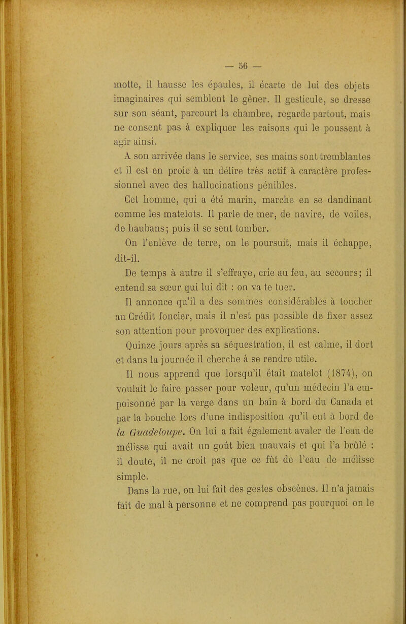 moite, il hausse les épaules, il écarte de lui des objets imaginaires qui semblent le gêner. Il gesticule, se dresse sur son séant, parcourt la chambre, regarde partout, mais ne consent pas à expliquer les raisons qui le poussent à agir ainsi. A son arrivée dans le service, ses mains sont tremblantes et il est en proie à un déhre très actif à caractère profes- sionnel avec des hallucinations pénibles. Cet homme, qui a été marin, marche en se dandinant comme les matelots. Il parle de mer, de navire, de voiles, de haubans; puis il se sent tomber. On l'enlève de terre, on le poursuit, mais il échappe, dit-il. De temps à autre il s'effraye, crie au feu, au secours; il entend sa sœur qui lui dit : on va te tuer. Il annonce qu'il a des sommes considérables à toucher au Crédit foncier, mais il n'est pas possible de fixer assez son attention pour provoquer des explications. Quinze jours après sa séquestration, il est calme, il dort et dans la journée il cherche à se rendre utile. Il nous apprend que lorsqu'il était matelot (1874), on voulait le faire passer pour voleur, qu'un médecin Ta em- poisonné par la verge dans un bain à bord du Canada et par la bouche lors d'une indisposition qu'il eut à bord de la Guadeloupe. On lui a fait également avaler de l'eau de mélisse qui avait un goût bien mauvais et qui l'a brûlé : il doute, il ne croit pas que ce fût de l'eau de mélisse simple. Dans la rue, on lui fait des gestes obscènes. Il n'a jamais fait de mal à personne et ne comprend pas pourquoi on le