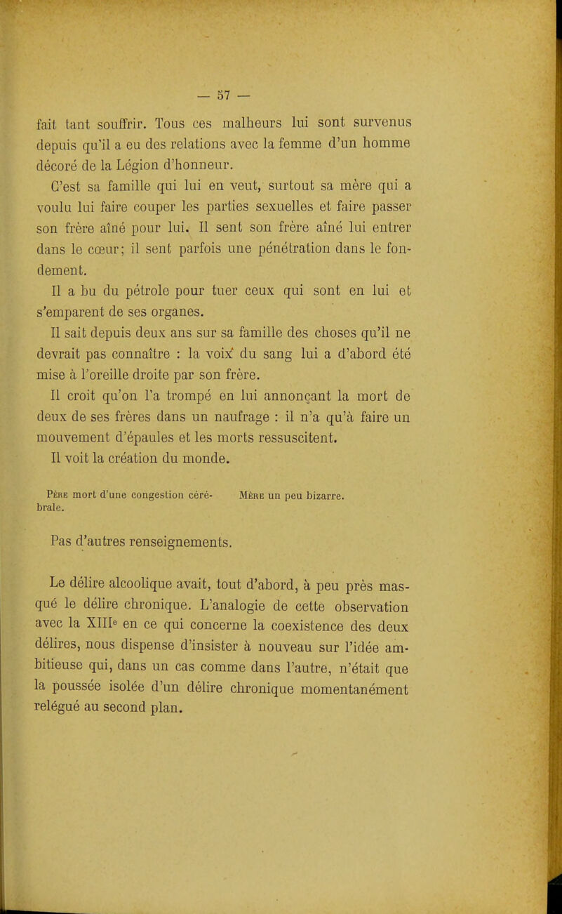 fait tant souffrir. Tous ces malheurs lui sont survenus depuis qu'il a eu des relations avec la femme d'un homme décoré de la Légion d'honneur. C'est sa famille qui lui en veut, surtout sa mère qui a voulu lui faire couper les parties sexuelles et faire passer son frère aîné pour lui. Il sent son frère aîné lui entrer dans le cœur; il sent parfois une pénétration dans le fon- dement. Il a bu du pétrole pour tuer ceux qui sont en lui et s'emparent de ses organes. Il sait depuis deux ans sur sa famille des choses qu'il ne devrait pas connaître : la voixf du sang lui a d'abord été mise à l'oreille droite par son frère. Il croit qu'on l'a trompé en lui annonçant la mort de deux de ses frères dans un naufrage : il n'a qu'à faire un mouvement d'épaules et les morts ressuscitent. Il voit la création du monde. Père mort d'une congestion céré- Mère un peu bizarre, brale. Pas d'autres renseignements. Le délire alcoolique avait, tout d'abord, à peu près mas- qué le délire chronique. L'analogie de cette observation avec la XIII^ en ce qui concerne la coexistence des deux déhres, nous dispense d'insister à nouveau sur l'idée am- bitieuse qui, dans un cas comme dans l'autre, n'était que la poussée isolée d'un délire chronique momentanément relégué au second plan.