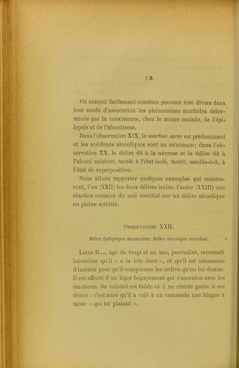 5? 3. On conçoit facilement combien peuvent être divers dans leur mode d'association les phénomènes morbides déter- minés par la coexistence, chez le même malade, de l'épi- lepsie et de l'alcoolisme. Dans l'observation XIX, le morbus sacer est prédominant et les accidents alcooliques sont au minimum; dans l'ob- servation XX, le délire dû à la névrose et le délire dû à l'alcool existent, tantôt à l'état isolé, tantôt, semble-t-il, à l'état de superposition. Nous allons rapporter quelques exemples qui montre- ront, l'un (XXII) les deux délires isolés, l'autre (XXIII) une réaction certaine du mal comitial sur un délire alcoolique en pleine activité. Observation XXII. Délire épilepiîque inconscient. Délire alcoolique conscient. Louis D..., âgé de vingt et un ans, journalier, reconnaît lui-même qu'il « a la tète dure », et qu'il est nécessaire d'insister pour qu'il comprenne les ordres qu'on lui donne. Il est affecté d'un léger bégayement qui s'accentue avec les émotions. Sa volonté est faible et il ne résiste guère à ses désirs : c'est ainsi qu'il a volé à un camarade une blague à tabac <( qui lui plaisait ».