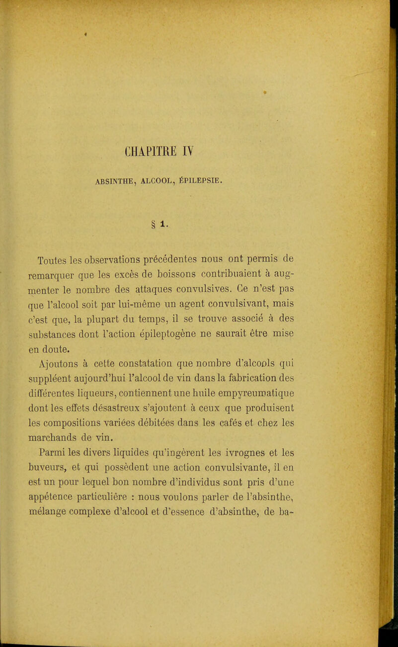 ABSINTHE, ALCOOL, ÉPILEPSIE. § 1. Toutes les observations précédentes nous ont permis de remarquer que les excès de boissons contribuaient à aug- menter le nombre des attaques convulsives. Ce n'est pas que l'alcool soit par lui-même un agent convulsivant, mais c'est que, la plupart du temps, il se trouve associé à des substances dont l'action épileptogène ne saurait être mise en doute. Ajoutons à cette constatation que nombre d'alcools qui suppléent aujourd'hui l'alcool de vin dans la fabrication des différentes liqueurs, contiennent une huile empyreumatique dont les effets désastreux s'ajoutent à ceux que produisent les compositions variées débitées dans les cafés et chez les marchands de vin. Parmi les divers liquides qu'ingèrent les ivrognes et les buveurs, et qui possèdent une action convulsivante, il en est un pour lequel bon nombre d'individus sont pris d'une appétence particulière : nous voulons parler de l'absiothe, mélange complexe d'alcool et d'essence d'absinthe, de ba-