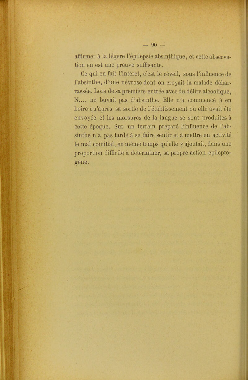 affirmer à la légère l'épilepsie absintliique, et cette observa- tion en est une preuve suffisante. Ce qui en fait l'intérêl, c'est le réveil, sous l'influence de l'absinthe, d'une névrose dont on croyait la malade débar- rassée. Lors de sa première entrée avec du délire alcoolique, N.... ne buvait pas d'absinthe. Elle n'a commencé à en boire qu'après sa sortie de l'établissement où elle avait été envoyée et les morsures de la langue se sont produites à cette époque. Sur un terrain préparé Tinfluence de l'ab- sinthe n'a pas tardé à se faire sentir et à mettre en activité le mal comitial, en même temps qu'elle y ajoutait, dans une proportion difficile à déterminer, sa propre action épilepto- gène.