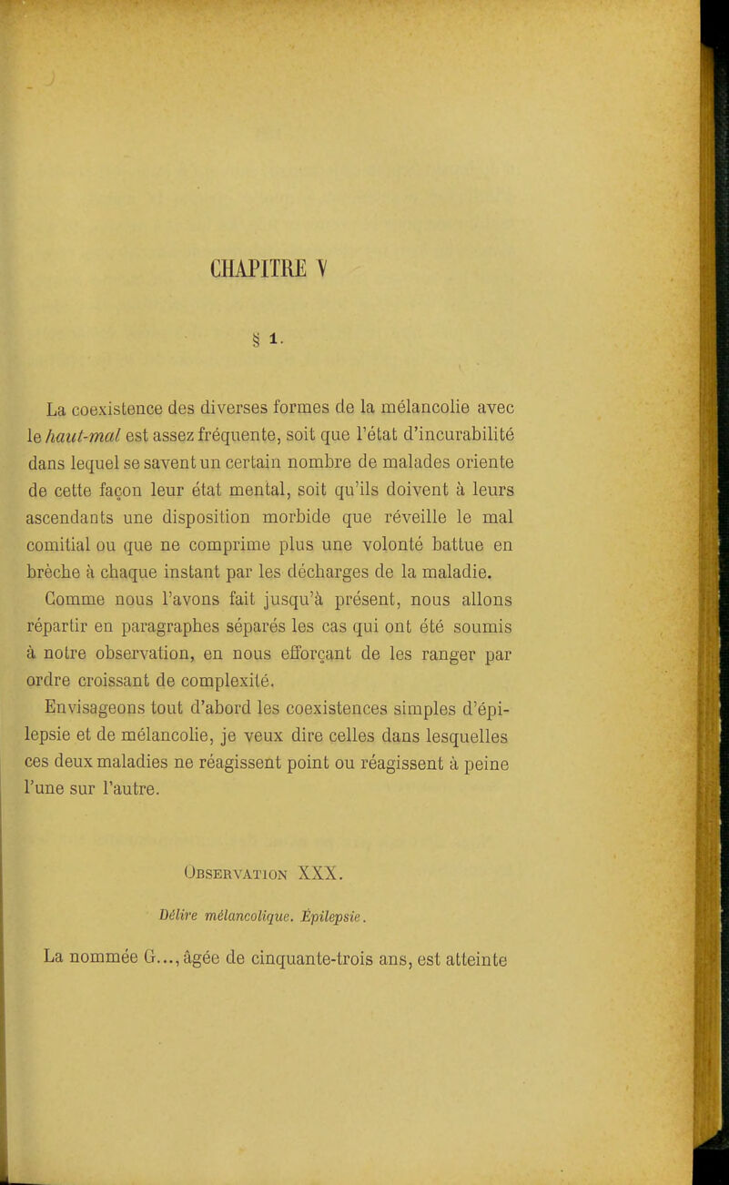 § 1- La coexistence des diverses formes de la mélancolie avec le haut-mal est assez fréquente, soit que l'état d'incurabilité dans lequel se savent un certain nombre de malades oriente de cette façon leur état mental, soit qu'ils doivent à leurs ascendants une disposition morbide que réveille le mal comitial ou que ne comprime plus une volonté battue en brèche à chaque instant par les décharges de la maladie. Gomme nous l'avons fait jusqu'à présent, nous allons répartir en paragraphes séparés les cas qui ont été soumis à notre observation, en nous efforçant de les ranger par ordre croissant de complexité. Envisageons tout d'abord les coexistences simples d'épi- lepsie et de mélancohe, je veux dire celles dans lesquelles ces deux maladies ne réagissent point ou réagissent à peine l'une sur l'autre. Observation XXX. Délire mélancolique. Épilepsie. La nommée G..., âgée de cinquante-trois ans, est atteinte