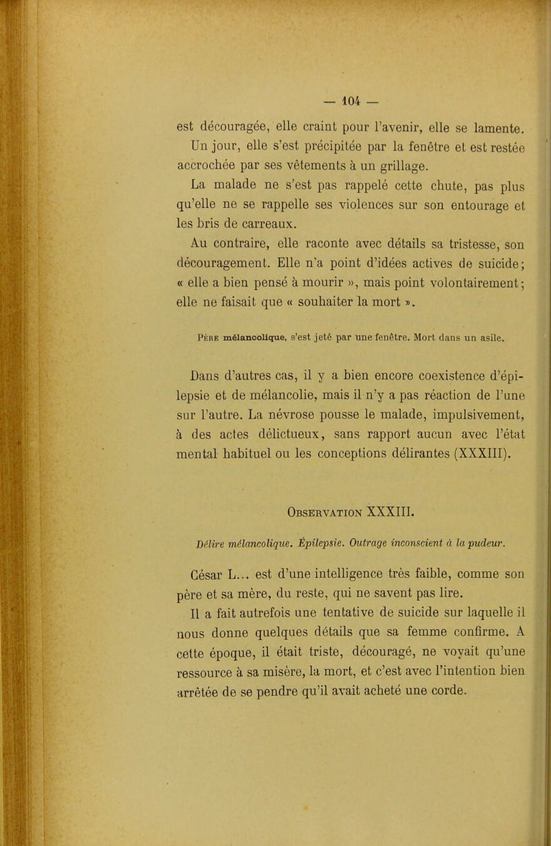 est découragée, elle craint pour l'avenir, elle se lamente. Un jour, elle s'est précipitée par la fenêtre et est restée accrochée par ses vêtements à un grillage. La malade ne s'est pas rappelé cette chute, pas plus qu'elle ne se rappelle ses violences sur son entourage et les bris de carreaux. Au contraire, elle raconte avec détails sa tristesse, son découragement. Elle n'a point d'idées actives de suicide; « elle a bien pensé à mourir », mais point volontairement; elle ne faisait que « souhaiter la mort ». PÈRE mélancolique, s'est jeté par une fenêtre. Mort dans un asile. Dans d'autres cas, il y a bien encore coexistence d'épi- lepsie et de mélancolie, mais il n'y a pas réaction de l'une sur l'autre. La névrose pousse le malade, impulsivement, à des actes délictueux, sans rapport aucun avec l'état mental habituel ou les conceptions délirantes (XXXIII). Observation XXXIII. Délire mélancolique. Épilepsie. Outrage inconscient à la pudeur. César L... est d'une intelligence très faible, comme son père et sa mère, du reste, qui ne savent pas lire. Il a fait autrefois une tentative de suicide sur laquelle il nous donne quelques détails que sa femme confirme. A cette époque, il était triste, découragé, ne voyait qu'une ressource à sa misère, la mort, et c'est avec l'intention bien arrêtée de se pendre qu'il avait acheté une corde.