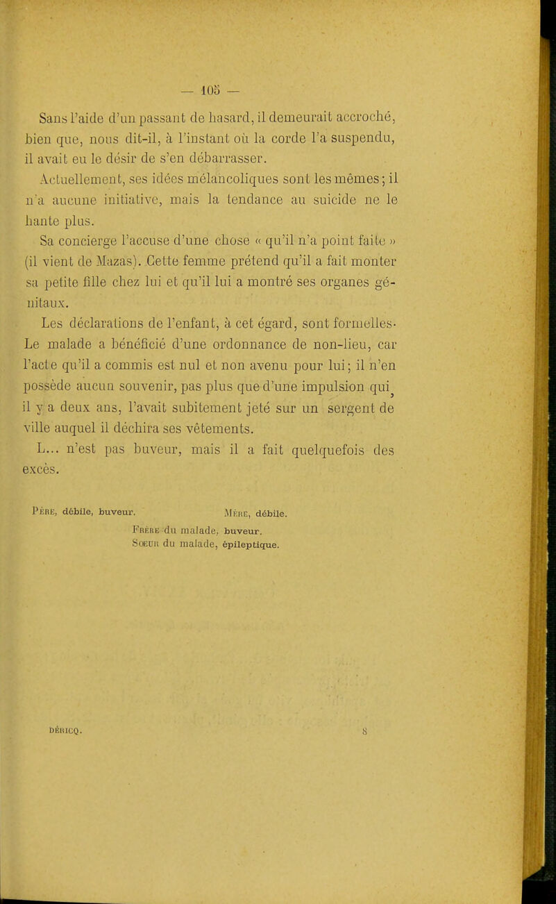 — 105 — Sans l'aide d'un passant de hasard, il demeurait accroché, bien que, nous dit-il, à l'instant où la corde l'a suspendu, il avait eu le désir de s'en débarrasser. Actuellement, ses idées mélancoliques sont les mêmes; ii ua aucune initiative, mais la tendance au suicide ne le hante plus. Sa concierge l'accuse d'une chose « qu'il n'a point faite » (il vient de Mazas). Cette femme prétend qu'il a fait monter sa petite fille chez lui et qu'il lui a montré ses organes gé- nitaux. Les déclarations de l'enfant, à cet égard, sont formelles- Le malade a bénéficié d'une ordonnance de non-lieu, car l'acte qu'il a commis est nul et non avenu pour lui; il n'en possède aucun souvenir, pas plus que d'une impulsion qui^ il y a deux ans, l'avait subitement jeté sur un sergent de ville auquel il déchira ses vêtements. L... n'est pas buveur, mais il a fait quelquefois des excès. PÈBli, débUe, buveur. .MÉitK, débUe. Fréiie du malade, buveur. SoEur. du malade, épileptique.