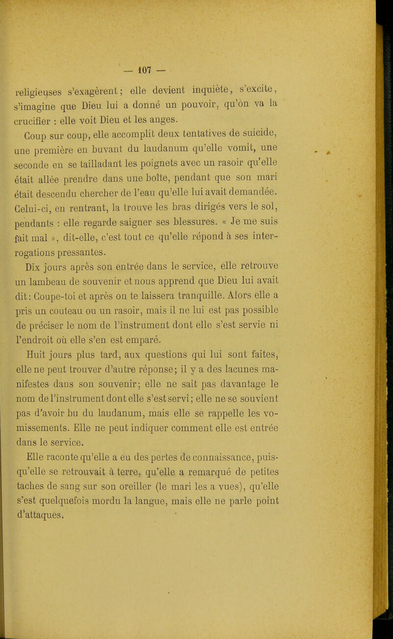 religieuses s'exagèrent; elle devient inquiète, s'excite, s'imagine que Dieu lui a donné un pouvoir, qu'on va la crucifier : elle voit Dieu et les anges. Coup sur coup, elle accomplit deux tentatives de suicide, une première en buvant du laudanum qu'elle vomit, une seconde en se tailladant les poignets avec un rasoir qu'elle était allée prendre dans une boîte, pendant que son mari était descendu chercher de l'eau qu'elle lui avait demandée. Celui-ci, en rentrant, la trouve les bras dirigés vers le sol, pendants : elle regarde saigner ses blessures. « Je me suis fait mal », dit-elle, c'est tout ce qu'elle répond à ses inter- rogations pressantes. Dix jours après son entrée dans le service, elle retrouve un lambeau de souvenir et nous apprend que Dieu lui avait dit: Goupe-toi et après on te laissera tranquille. Alors elle a pris un couteau ou un rasoir, mais il ne lui est pas possible de préciser le nom de l'instrument dont elle s'est servie ni l'endroit où elle s'en est emparé. Huit jours plus tard, aux questions qui lui sont faites, elle ne peut trouver d'autre réponse; il y a des lacunes ma- nifestes dans son souvenir; elle ne sait pas davantage le nom de l'instrument dont elle s'est servi; elle ne se souvient pas d'avoir bu du laudanum, mais elle se rappelle les vo- missements. Elle ne peut indiquer comment elle est entrée dans le service. Elle raconte qu'elle a eu des pertes de connaissance, puis- qu'elle se retrouvait à terre, qu'elle a remarqué de petites taches de sang sur son oreiller (le mari les a vues), qu'elle s'est quelquefois mordu la langue, mais elle ne parle point d'attaques i