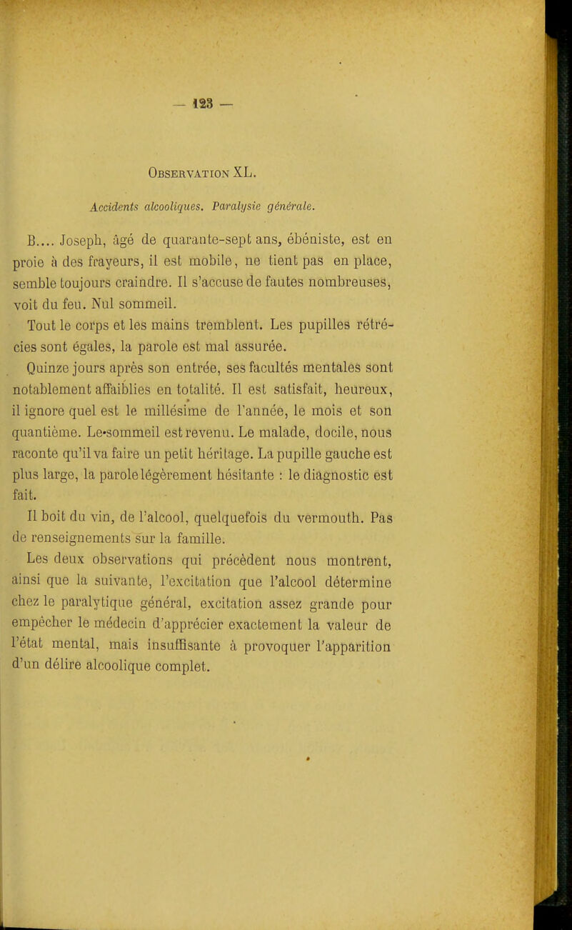 — 128 — Observation XL. Accidents alcooliques. Paralysie générale. B.... Joseph, âgé de qaaraiite-sept ans, ébéniste, est en proie à des frayeurs, il est mobile, ne tient pas en place, semble toujours craindre. Il s'accuse de fautes nombreuses, voit du feu. Nul sommeil. Tout le corps et les mains tremblent. Les pupilles rétré- cies sont égales, la parole est mal assurée. Quinze jours après son entrée, ses facultés mentales sont notablement aSaiblies en totalité. Il est satisfait, heureux, il ignore quel est le millésime de l'année, le mois et son quantième. Le-sommeil est revenu. Le malade, docile, nous raconte qu'il va faire un petit héritage. La pupille gauche est plus large, la parole légèrement hésitante : le diagnostic est fait. Il boit du vin, de l'alcool, quelquefois du vermouth. Pas de renseignements s'ur la famille. Les deux observations qui précèdent nous montrent, ainsi que la suivante, l'excitation que l'alcool détermine chez le paralytique général, excitation assez grande pour empêcher le médecin d'apprécier exactement la valeur de l'état mental, mais insuffisante à provoquer l'apparition d'un délire alcoohque complet. *