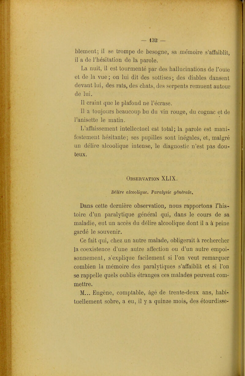 bleaient; il se trompe de besogne, sa mémoire s'affaiblit, il a de l'hésitation de la parole. La nuit, il est tourmenté par des hallucinations de l'ouïe et de la vue; on lui dit des sottises; des diables dansent devant lui, des rais, des chats, des serpents remuent autour de lui. Il craint que le plafond ne l'écrase. Il a toujours beaucoup bu du vin rouge, du cognac et de l'anisette le matin. L'affaissement intellectuel est total; la parole est mani- festement hésitante; ses pupilles sont inégales, et, malgré un délire alcoolique intense, le diagnostic n'est pas dou- teux. Observation XLIX. Délire alcoolique. Paralysie générale. Dans cette dernière observation, nous rapportons l'his- toire d'un paralytique général qui, dans le cours de sa maladie, eut un accès du délire alcoolique dont il a à peine gardé le souvenir. Ce fait qui, chez un autre malade, obligerait à rechercher la coexistence d'une autre affection ou d'un autre empoi- sonnement, s'explique facilement si l'on veut remarquer combien la mémoire des paralytiques s'affaiblit et si l'on se rappelle quels oublis étranges ces malades peuvent com- mettre. M... Eugène, comptable, âgé de trente-deux ans, habi- tuellement sobre, a eu, il y a quinze mois, des étourdisse-