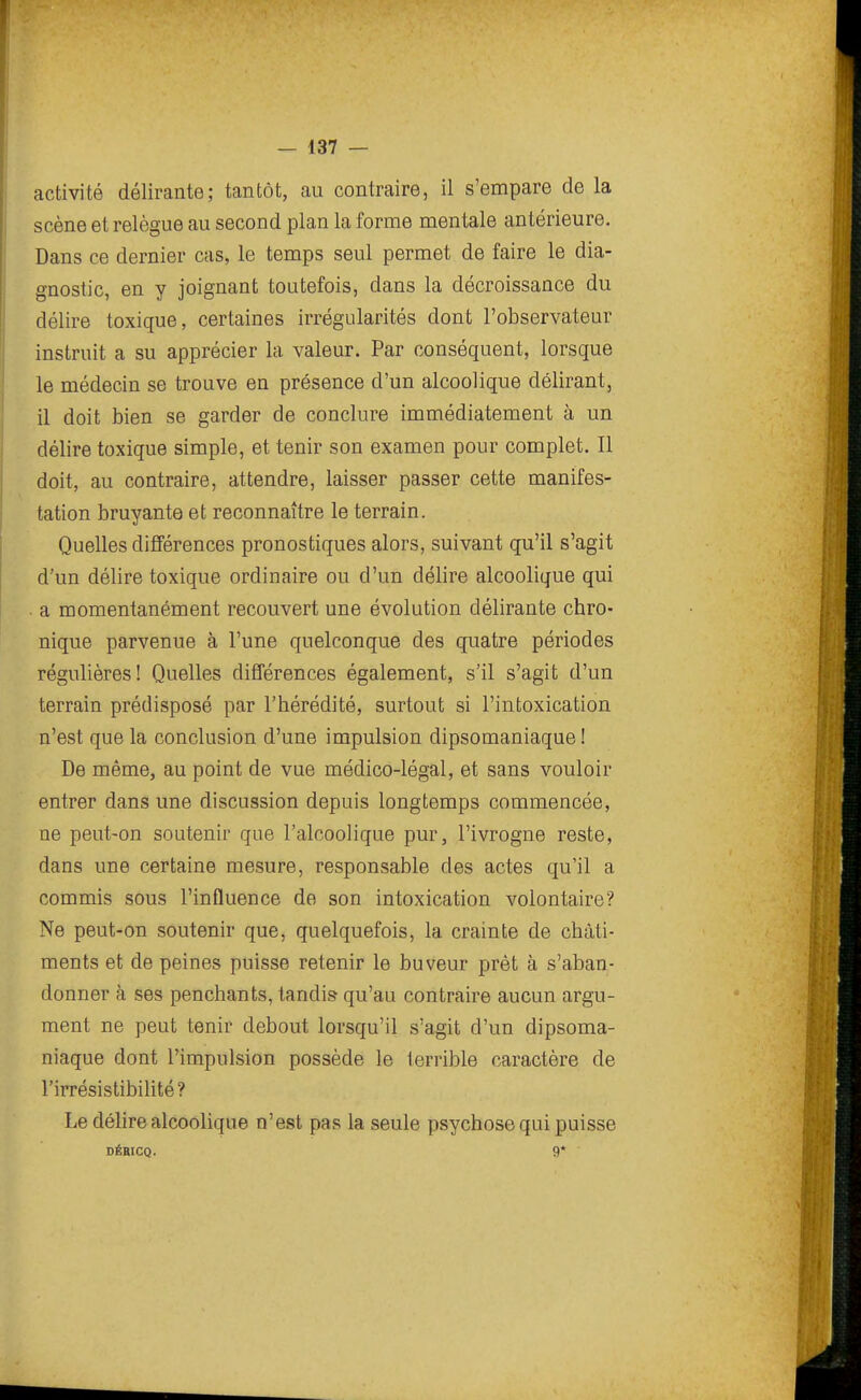 activité délirante; tantôt, au contraire, il s'empare de la scène et relègue au second plan la forme mentale antérieure. Dans ce dernier cas, le temps seul permet de faire le dia- gnostic, en y joignant toutefois, dans la décroissance du délire toxique, certaines irrégularités dont l'observateur instruit a su apprécier la valeur. Par conséquent, lorsque le médecin se trouve en présence d'un alcoolique délirant, il doit bien se garder de conclure immédiatement à un délire toxique simple, et tenir son examen pour complet. Il doit, au contraire, attendre, laisser passer cette manifes- tation bruyante et reconnaître le terrain. Quelles différences pronostiques alors, suivant qu'il s'agit d'un délire toxique ordinaire ou d'un délire alcoolique qui a momentanément recouvert une évolution délirante chro- nique parvenue à l'une quelconque des quatre périodes régulières! Quelles différences également, s'il s'agit d'un terrain prédisposé par l'hérédité, surtout si l'intoxication n'est que la conclusion d'une impulsion dipsomaniaque ! De même, au point de vue médico-légal, et sans vouloir entrer dans une discussion depuis longtemps commencée, ne peut-on soutenir que l'alcoolique pur, l'ivrogne reste, dans une certaine mesure, responsable des actes qu'il a commis sous l'influence de son intoxication volontaire? Ne peut-on soutenir que, quelquefois, la crainte de châti- ments et de peines puisse retenir le buveur prêt à s'aban- donner à ses penchants, tandis qu'au contraire aucun argu- ment ne peut tenir debout lorsqu'il s'agit d'un dipsoma- niaque dont l'impulsion possède le terrible caractère de l'irrésistibilité? Le délire alcoolique n'est pas la seule psychose qui puisse DÉBICQ. 9*