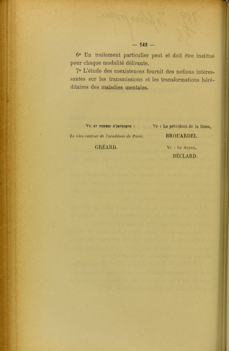 6<» Un traitement particulier peut et doit être institué pour chaque modalité délirante. 7° L'étude des coexistences fournit des notions intéres- santes sur les transmissions et les transformations héré- ditaires des maladies mentales. Vu ET pgRMïS d'imprimer ; Vu : Le président de la thèse, Le vice-recteur de l'académie de Paris, BROUARDEL. GRÉARD. Vu : Le doyen, BÉCLARD.