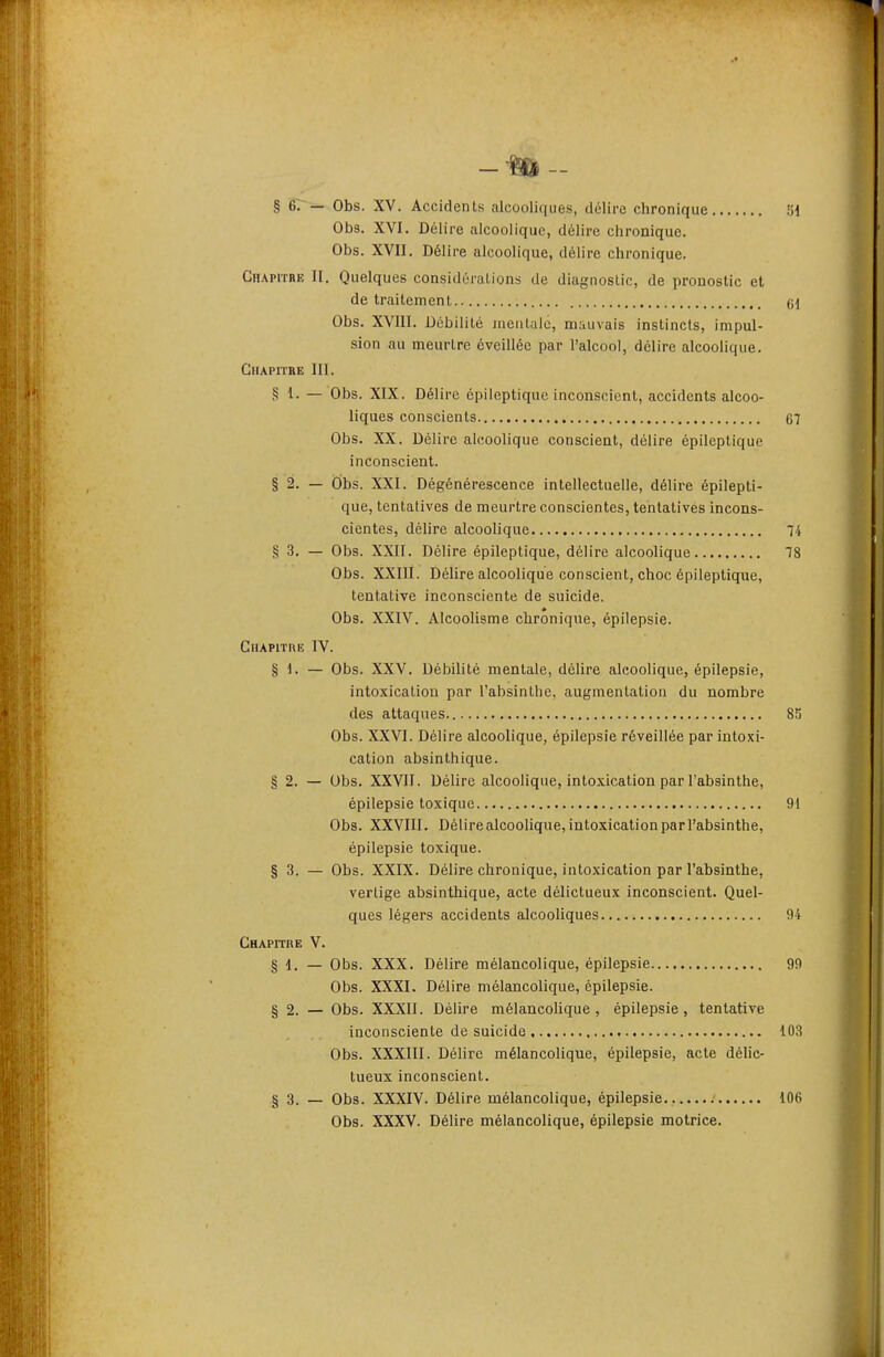 -m- § BT^— Obs. XV. Accidents alcooliques, délire chronique 'ôi Obs. XVI. Délire alcoolique, délire chronique. Obs. XVII. Délire alcoolique, délire chronique. GnAprrRE II. Quelques considûralions de diagnostic, de pronostic et de traitement (\\ Obs. XVIII. Débilité mentale, mauvais instincts, impul- sion au meurtre éveillée par l'alcool, délire alcoolique. GlIAPIÏEE 111. § i. — Obs. XIX. Délire épileptiquc inconscient, accidents alcoo- liques conscients 67 Obs. XX. Délire alcoolique conscient, délire épileptique inconscient. § 2. — Obs. XXI. Dégénérescence intellectuelle, délire épilepti- que, tentatives de meurtre conscientes, tentatives incons- cientes, délire alcoolique 4 § 3. — Obs. XXII. Délire épileptique, délire alcoolique 78 Obs. XXIII. Délire alcoolique conscient, choc épileptique, tentative inconsciente de suicide. Obs. XXIV. Alcoolisme chronique, épilepsie. Chapitre IV. § 1. — Obs. XXV. Débilité mentale, délire alcoolique, épilepsie, intoxication par l'absinthe, augmentation du nombre des attaques 85 Obs. XXVI. Délire alcoolique, épilepsie réveillée par intoxi- cation absinthique. § 2. — Obs. XXVII. Délire alcoolique, intoxication par l'absinthe, épilepsie toxique 91 Obs. XXVIII. Délire alcoolique, intoxication par l'absinthe, épilepsie toxique. § 3. — Obs. XXIX. Délire chronique, intoxication par l'absinthe, vertige absinthique, acte délictueux inconscient. Quel- ques légers accidents alcooliques 94 Chapitre V. § 1. — Obs. XXX. Délire mélancolique, épilepsie 99 Obs. XXXI. Délire mélancolique, épilepsie. § 2. — Obs. XXXII. Délire mélancolique, épilepsie, tentative inconsciente de suicide 103 Obs. XXXIII. Délire mélancolique, épilepsie, acte délic- tueux inconscient. § 3. — Obs. XXXIV. Délire mélancolique, épilepsie : 106