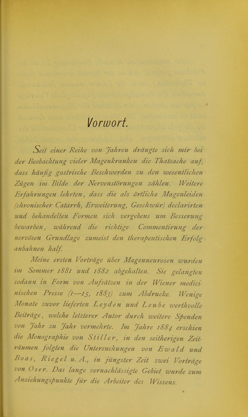 Vorwort. Seit einer Reihe von Jahren drängte sich mir bei der Beobachtung vieler Magenkranken die Thatsache auf, dass häufig gastrische Beschzverden zti den wesentlichen Zügen im Bilde der Nervenstörungen zählen. Weitere Erfahrungen lehrten, dass die als örtliche Magenleiden (chronischer Catarrh, Er weiter img, Geschwür) declarirten und behandelten Formen sich vergebens um Besseriing beivarben, während die richtige Cotnmentirung der nervösen Grundlage zumeist den therapeutischen Erfolg anbahnen half. Meine ersten Vorträge über Magenneurosen luurden im Sommer i88i tmd 1882 abgehalten. Sie gelangten sodann in Form von Aufsätzen in der Wiener niedici- nischen Presse (i—iß, 1883) zum Abdrucke. Wenige Monate zuvor lieferten Leyden und Leube iverthvolle Beiträge, welche letzterer Autor durch zueitere Spenden von Jahr zu Jahr vermehrte. Im Jahre 1884 erschien die Monographie von Stiller, in den seitherigen Zeit- räumen folgten die Untersuchungen von Etuald und Boas, Riegel U.A., in jüngster Zeit zwei Vorträge von Oser. Das lange vernachlässigte Gebiet wurde zum Anziehungspunkte für die Arbeiter des Wissens.