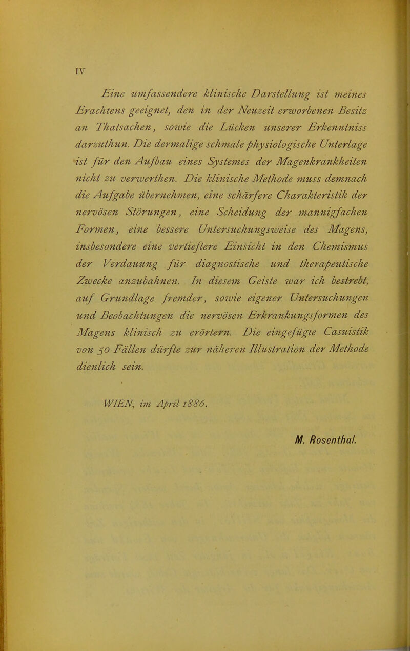 TV Eine umfassendere klinische Darstellung ist meines Erachtens geeignet, den in der Neuzeit erworbenen Besitz an Thatsachen, sozvie die Lücken unserer Erkenntniss darzttthtcn. Die dermalige schmale physiologische Unterlage ist für den Aufbau eines Systemes der Magenkrankheiten nicht zu verwerthen. Die klinische Methode muss demnach die Aufgabe übernehmen, eine schärfere Charakteristik der nervösen Störungen, eine Scheidung der mannigfachen Formen, eine bessere Untersuchungsweise des Magens, insbesondere eine vertieftere Einsicht in den Chemismus der Verdauung für diagnostische tmd therapeutische Zwecke anzubahnen. In diesem Geiste war ich bestrebt, auf Grtmdlage fremder, soiuie eigener Untersuchungen und Beobachtungen die nervösen Er krankungsformen des Magens klinisch zu erörtern. Die eingefügte Casuistik von 50 Fällen dürfte zur näheren Illustration der Methode dienlich sein. WIEN, im April 1886.