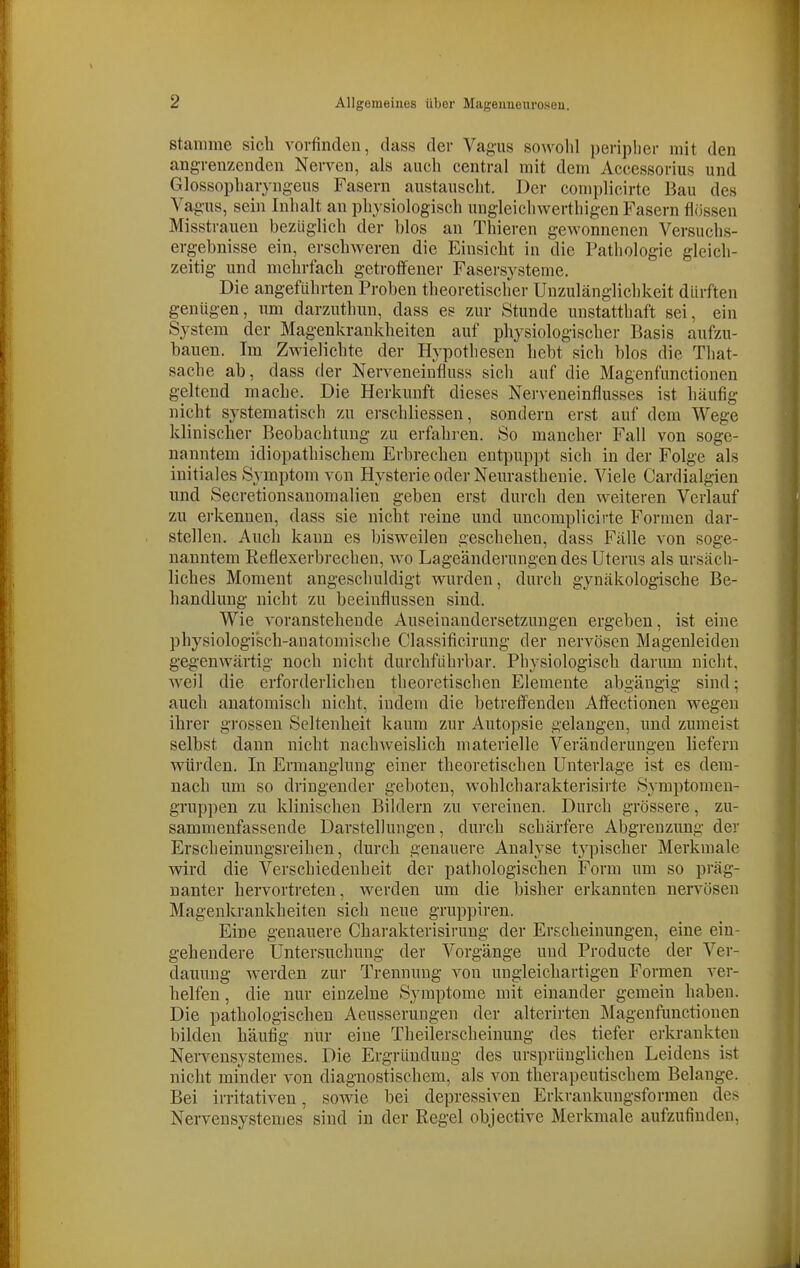 stamme sieb vorfinden, dass der Vagus sowolil peripher mit den angrenzenden Nerven, als aucli central mit dem Accessorius und Glossophar^ngeus Fasern austauscht. Der complicirte Bau des Va gus, sein Inhalt an physiologisch ungleicliwerthigen Fasern flössen Misstrauen bezüglich der blos an Tbieren gewonnenen Versuchs- ergebnisse ein, erschweren die Einsicht iu die Pathologie gleich- zeitig und mebrfacb getroffener Fasersysteme. Die angeführten Proben theoretischer Unzulänglichkeit dürften genügen, um darzutbun, dass es zur Stunde unstatthaft sei, ein System der Magenkrankheiten auf pbysiologischer Basis aufzu- bauen. Im Zwielichte der Hypothesen bebt sieb blos die That- sache ab, dass der Nerveneinfluss sich auf die Magenfunctionen geltend mache. Die Herkunft dieses Nerveneinflusses ist häufig nicht systematisch zu erscbliessen, sondern erst auf dem Wege klinischer Beobachtung zu erfahren. So mancher Fall von soge- nanntem idiopathischem Erbreeben entpuppt sich in der Folge als initiales Symijtom von Hysterie oder Neurasthenie. Viele Cardialgien und Secretionsanomalien geben erst durch den weiteren Verlauf zu erkennen, dass sie nicht reine und uncomplicirte Formen dar- stellen. Auch kann es bisw^eilen geschehen, dass Fälle von soge- nanntem Reflexerbrechen, wo Lageänderungen des Uterus als ursäcii- licbes Moment angeschuldigt wurden, durch gynäkologische Be- handlung nicht zu beeinflussen sind. Wie voranstebende Auseinandersetzungen ergeben, ist eine pbysiologi'scb-anatomische Classificirung der nervösen Magenleiden gegenwärtig noch nicht durchführbar. Physiologisch darum nicht, weil die erforderlichen theoretischen Elemente abgängig sind: auch anatomisch nicht, indem die betreffenden Affectioneu wegen ihrer gi-ossen Seltenheit kaum zur Autopsie gelangen, und zumeist selbst dann nicht nachweislich materielle Veränderungen liefern würden. In Ermanglung einer theoretischen Unterlage ist es dem- nach um so dringender geboten, wohlcbarakterisirte Symptomen- gruppen zu klinischen Bildern zu vereinen. Durch grössere, zu- sammenfassende Darstellungen, durch schärfere Abgrenzung der Erscheinungsreiben, durch genauere Analyse typischer Merkmale wird die Verschiedenheit der pathologischen Form um so präg- nanter hervortreten, werden um die bisher erkannten nervösen Magenkrankheiten sich neue gruppiren. Eine genauere Charakterisirung der Erscheinungen, eine ein- gehendere Untersuchung der Vorgänge und Producte der Ver- dauung w^erden zur Trennung von ungleichartigen Formen ver- helfen , die nur einzelne Symptome mit einander gemein haben. Die pathologischen Aeusserungen der alterirten Magenfunctionen bilden häufig nur eine Theilerscheinung des tiefer erkrankten Nervensystemes. Die Ergründuug des ursprünglichen Leidens ist nicht minder von diagnostischem, als von therapeutischem Belange. Bei irritativen, sowie bei depressiven Erkrankungsformen des Nervensystemes sind in der Regel objective Merkmale aufzufinden,