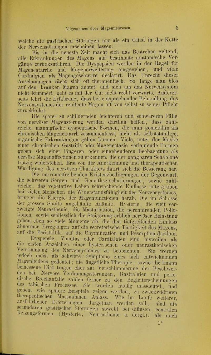 welche die gastrischen Störungen nur als ein Glied in der Kette der Nervenstörungen erscheinen lassen. Bis in die neueste Zeit macht sich das Bestreben geltend, alle Erkrankungen des Magens auf bestimmte anatomische Vor- gänge zurückzufahren. Die Dyspepsien werden in der Regel für Magencatarrhe und Magenerweiterung ausgegeben, und viele Cardialgien als Magengeschwüre declarirt. Das Unrecht dieser Anschauungen rächt sich oft therapeutisch. So lange man blos auf den kranken Magen achtet und sich um das Nervensystem nicht kümmert, geht es mit der Cur nicht recht vorwärts. Anderer- seits lehrt die Erfahrung, dass bei entsprechender Behandlung des Nerv^ensystemes der renitente Magen oft von selbst zu seiner Pflicht zurückkehrt. Die später zu schildernden leichteren und schwereren Fälle von nervöser Magenstörung werden darthun helfen, dass zahl- reiche, mannigfache dyspeptische Formen, die man gemeinhin als chronischen Magencatarrh zusammenfasst, nicht als selbstständige, organische Erkrankungen gelten können. Viele, unter der Maske einer chronischen Gastritis oder Magenectasie verlaufende Formen geben sich einer längeren oder eingehenderen Beobachtung als nervöse Magenaffectionen zu erkennen, die der gangbaren Schablone trotzig widerstehen. Erst von der Anerkennung und therapeutischen Würdigung des nervösen Charakters datirt sich die Besserung her. Die nervenaufreibendeu Existenzbedingungen der Gegenwart, die schweren Sorgen und Gemüthserschütterungen, sowie zahl- reiche, das vegetative Leben schwächende Einflüsse untergraben bei vielen Menschen die Widerstandsfähigheit des Nervensystemes, bringen die Energie der Magenfunctionen herab. Die im Schosse der grossen Städte angehäufte Anämie, Hysterie, die weit ver- zweigte Neurasthenie, die Masturbation, die perennirenden Pollu- tionen, sowie schliesslich die Steigerung erblich nervöser Belastung geben eben so viele Momente ab, die den tiefgreifenden Einfluss abnormer Erregungen auf die secretorische Thätigkeit des Magens, auf die Peristaltik, auf die Chymification und Resorption darthun. Dyspepsie, Vomitus oder Cardialgien sind bisweilen als die ersten Anzeichen einer hysterischen oder neurasthenischen Verstimmung des Nervensystemes zu beobachten. Sie werden jedoch meist als schwere Symptome eines sich entwickelnden Magenleidens gedeutet; die ängstliche Therapie, sowie die knapp bemessene Diät tragen eher zur Verschlimmerung der Beschwer- den bei. Nervöse Verdauungsstörungen, Gastralgien und perio- dische Brechanfälle zählen ferner zu den Begleiterscheinungen des tabischen Processes. Sie werden häufig missdeutet, und geben, wie spätere Beispiele zeigen werden, zu zweckwidrigen therapeutischen Massnahmen Anlass. Wie im Laufe weiterer, ausfuhrlicher Erörterungen dargetlian werden soll, sind die secundären gastrischen Störungen sowohl bei diffusen, centralen heizungsformen (Hysterie, Neurasthenie u. dergl), als auch 1»