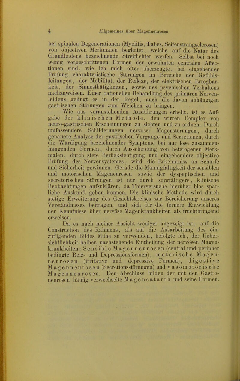 bei spinalen Degenerationen (Myelitis, Tabes, Seitenstrangsclerosen) von objectiven Merkmalen begleitet, welche auf die Natur des Grundleidens bezeichnende Streiflichter werfen. Selbst bei noch wenig vorgeschrittenen Formen der erwähnten centralen Aflfec- tionen sind, wie ich mich öfter überzeugte, bei eingehender Prüfung charakteristische Störungen im Bereiche der Gefühls- leitungen, der Mobilität, der Reflexe, der elektrischen Erregbar- keit, der Sinnesthätigkeiten, sowie des psychischen Verhaltens nachzuweisen. Einer rationellen Behandlung des primären Nerven- leidens gelingt es in der Regel, auch die davon abhängigen gastrischen Störungen zum Weichen zu bringen. Wie aus voranstehenden Ausführungen erhellt, ist es Auf- gabe der klinischen Methode, den wirren Complex von neuro-gastrischen Erscheinungen zu sichten und zu ordnen. Durch umfassendere Schilderungen nervöser Magenstörungen, durch genauere Analyse der gastrischen Vorgänge und Secretionen, durch die Würdigung bezeichnender Symptome bei nur lose zusammen- hängenden Formen, durch Ausscheidung von heterogenen Merk- malen, durch stete Berücksichtigung und eingehendere objective Prüfung des Nervensystemes, wird die Erkenntniss au Schärfe und Sicherheit gewinnen. Gerade die Mannigfaltigkeit der sensiblen und motorischen Mageneurosen sowie der dyspeptischen und secretorischen Störungen ist nur durch sorgfältigere, klinische Beobachtungen aufzuklären, da Thierversuche hierüber blos spär- liche Auskunft geben können. Die klinische Methode wird durch stetige Erweiterung des Gesichtskreises zur Bereicherung unseres Verständnisses beitragen, und sich für die fernere Entwicklung der Kenntnisse über nervöse Magenkrankheiten als fruchtbringend erweisen. Da es nach meiner Ansicht weniger angezeigt ist, auf die Construction des Rahmens, als auf die Ausarbeitung des ein- zufügenden Bildes Mühe zu verwenden, befolgte ich, der Ueber- sichtlichkeit halber, nachstehende Eintheilung der nervösen Magen- krankheiten : Sensible Magenneurosen (central und peripher bedingte Reiz- und Depressionsformen), motorische Magen- neurosen (irritative und depressive Formen), digestive Magenneurosen (Secretionsstörungen) und vasomotorische Magenneurosen. Den Abschluss bilden der mit den Gastro- neurosen häufig verwechselte M a g e n c a t a r r h und seine Formen.