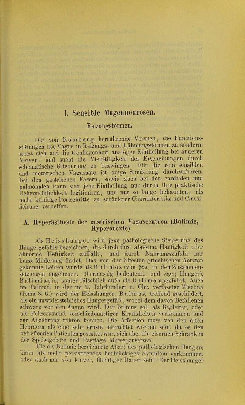 I. Sensible Magenneurosen. Reizungsformen. Der von Romberg herrührende Versuch, die Fimctious- störungen des Vagus in Reizungs- und Lähmungsformen zu sondern, stützt sich auf die Gepflogenheit analoger Eintheilung bei anderen Nerven, und sucht die Vielfältigkeit der Erscheinungen durch schematische Gliederung zu bezwingen. Für die rein sensiblen und motorischen Vagusäste ist obige Sonderung durchzuführen. Bei den gastrischen Fasern, sovs^ie auch bei den cardialen und pulmonalen kann sich jene Eintheilung nur durch ihre praktische (Jebersichtlichkeit legitimiren, und nur so lange behaupten, als nicht künftige Fortschritte zu schärferer Charakteristik und Classi- ficirung verhelfen. A. Hyperästhesie der gastrischen Yaguscentren (Bulimie, Hyperorexie). Als Heisshunger wird jene pathologische Steigerung des Hungergefühls bezeichnet, die durch ihre abnorme Häufigkeit oder abnorme Heftigkeit auffällt, und durch Nahrungszufuhr nur kurze Milderung findet. Das von den ältesten griechischen Aerzten gekannte Leiden wurde als Bulim OS (von ßou, in den Zusammen- setzungen ungeheuer, übermässig bedeutend, und Xi[j.o; Hunger), ß u 1 i m i a s i s, später fälschlich auch als B u 1 i m a angeführt. Auch im Talmud, in der im 2. Jahrhundert n. Chr. verfassten Mischna (Joma 6.) wird der Heisshunger, Bulmus, treffend geschildert, als ein unwiderstehliches Hungergefühl, wobei dem davon Befallenen schwarz vor den Augen wird. Der Bulmus soll als Begleiter, oder als Folgezustand verschiedenartiger Kranicheiten vorkommen und zur Abzehrung führen können. Die Affection muss von den alten Hebräern als eine sehr ernste betrachtet worden sein, da es den betreffenden Patienten gestattet war, sich über die eisernen Schranken der Speisegebote und Fasttage hinwegzusetzen. Die als Bulimie bezeichnete Abart des pathologischen Hungers kann als mehr persistirendes hartnäckiges Symptom vorkommen, oder auch nur von kurzer, flüchtiger Dauer sein. Der Heisshunger