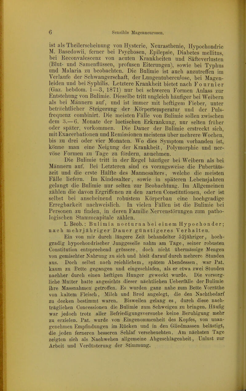 ist als Theilerselieinuiig von Hysterie, Neurasthenie, Hypochondrie M. Baseclowii, ferner bei Psychosen, Epilepsie, Diabetes mellitus, bei Reconvalescenz von acuten Krankheiten und Säfteverlusten (Blut- und Samenflüssen, profusen Eiterungen), sowie bei Typhus und Malaria zu beobachten. Die Bulimie ist auch anzutreffen im Verlaufe der Schwangerschaft, der Lungeutuberculose, bei Magen- leiden und bei Syphilis. Letztere Krankheit bietet nach Fo urnier (Gaz. hebdom. 1—3, 1871) nur bei schweren Formen Anlass zur Entstehung von Bulimie. Dieselbe tritt ungleich häufiger bei Weibern als bei Männern auf, und ist immer mit heftigem Fieber, unter beträchtlicher Steigerung der Körpertemperatur und der Puls- frequenz combinirt. Die meisten Fälle von Bulimie sollen zwischen dem :i.—6. Monate der luetischen Erkrankung, nur selten früher oder später, vorkommen. Die Dauer der Bulimie erstreckt sich, mit Exacerbationen und Remissionen meistens über mehrere Wochen, bis zu drei oder vier Monaten. Wo dies Symy)tom vorhanden ist, könne man eine Neigung der Krankheit, Polymorphie und ner- vöse Formen zu Tage zu. fördern, annehmen. Die Bulimie tritt in der Regel häufiger bei Weibern als bei Männern auf. Bei Letzteren sind es vorzugsweise die Pubertäts- zeit und die erste Hälfte des Mannesalters, welche die meisten Fälle liefern. Im Kindesalter, sowie in späteren Lebensjahren gelangt die Bulimie nur selten zur Beobachtung. Im Allgemeinen zählen die davon Ergriffenen zu den zarten Constitutionen, oder ist selbst bei anscheinend robustem Körperbau eine hochgradige Erregbarkeit nachweislich. In vielen Fällen ist die Bulimie bei Personen zu finden, in deren Familie Nervenstörungen zum patho- logischen Stammcapitale zählen. 1. Beob.: Bulimia nocturna bei einem Hypochonder; nach mehrjähriger Dauer günstigeres Verhalten. Ein von mi? durch längere Zeit behandelter 52jähriger, hoch- gradig Lypochondrischer Junggeselle nahm am Tage, seiner robusten Constitution entsprechend grössere, doch nicht übermässige Mengen von gemischter Nahrung zu sich und hielt darauf durch mehrere Stunden aus. Doch selbst nach reichlichem, spätem Abendessen, war Pat. kaum zu Bette gegangen und eingeschlafen, als er etwa zwei Stunden nachher durch einen heftigen Hunger geweckt wurde. Die vorsorg- liche Mutter hatte angesichts dieser nächtlichen Ueberfalle der Bulimie ihre Massnahmen getroffen. Es wurden ganz nahe zum Bette Vorräthe von kaltem Fleisch, Milch und Brod angelegt, die den Nachtbedarf zu decken bestimmt waren. Bisweilen gelang es, durch diese nach- träglichen Concessionen die Bulimie zum Schweigen zu bringen. Häufig war jedoch trotz aller Befriedigungsversuche keine Beruhigung mehr zu erzielen. Pat. wurde von Eingenommenheit des Kopfes, von unan- genehmen Empfindungen im Eücken und in den Gliedmasseu belästigt, die jeden ferneren besseren Schlaf verscheuchten. Am nächsten Tage zeigten sich als Nachwehen allgemeine Abgeschlagenheit, Unlust zur Arbeit und Verdüsternug der Stimmung.