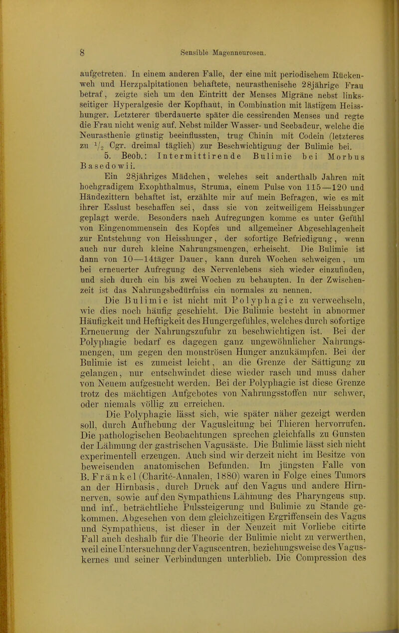 aufgetroteu. In einem anderen Falle, der eine mit periodischem Rücken- weh und Herzpalpitatiouen behaftete, neurasthcnische 28jährige Frau betraf, zeigte sich um den Eintritt der Menses Migräne nebst links- seitiger Hyperalgesie der Kopfhaut, in Combination mit lästigem Heiss- hunger. Letzterer tiberdauerte später die cessirendeu Menses und regte die Frau nicht wenig auf. Nebst milder Wasser- und Seebadcur, welche die Neurasthenie günstig beeinflussten, trug Chinin mit Codein (letzteres zu ^'o Cgi-, dreimal täglich) zur Beschwichtigung der Bulimie bei. 5. Beob.: Intermittirende Bulimie bei Morbus Basedowii. Ein 28jähriges Mädchen, welches seit anderthalb Jahren mit hochgradigem Exophthalmus, Struma, einem Pulse von 115 —120 und Händezittern behaftet ist, erzählte mir auf mein Befragen, wie es mit ihrer Esslust beschafifen sei, dass sie von zeitweiligem Heisshunger geplagt werde. Besonders nach Aufregungen komme es unter Gefühl von Eingenommensein des Kopfes und allgemeiner Abgeschlagenheit zur Entstehung von Heisshunger, der sofortige Befriedigung, wenn auch uur durch kleine Nahrungsmengen, erheischt. Die Bulimie ist dann von 10—14täger Dauer, kann durch Wochen schweigen, um bei erneuerter Aufregung des Nervenlebens sich wieder einzufindeu, und sich durch ein bis zwei Wochen zu behaupten. In der Zwischen- zeit ist das Nahrungsbedürfniss ein normales zu nennen. Die Bulimie ist nicht mit Polypliag'ie zu verwecliseln, wie dies noch häufig geschieht. Die Bulimie besteht in abnormer Häufigkeit und Heftigkeit des Hungergefiihles, welches durch sofortige Erneuerung der Nahrungszufuhr zu beschwichtigen ist. Bei der Polyphagie bedarf es dagegen ganz ungewöhnlicher Naiirungs- mengen, um gegen den monströsen Hunger anzukämpfen. Bei der Bulimie ist es zumeist leicht, an die Grenze der Sättigung zu gelangen, nur entschwindet diese wieder rasch und muss daher von Neuem aufgesucht werden. Bei der Polyphagie ist diese Grenze trotz des mächtigen Aufgebotes von Nahrungsstoffen nur schwer, oder niemals völlig zu erreichen. Die Polyphagie lässt sich, wie später näher gezeigt werden soll, durch Aufhebung der Vagusleitimg bei Tliieren hervorrufen. Die pathologischen Beobachtungen sprechen gleichfalls zu Gunsten der Lähmung der gastrischen Vagusäste. Die Bulimie lässt sich nicht experimentell erzeugen. Auch sind wir derzeit nicht im Besitze von beweisenden anatomischen Befunden. Im jüngsten Falle von B, Fränkel (Cliarite-Annalen, 1880) waren in Folge eines Tumors an der Hirnbasis, durcli Druck auf den Vagus und andere Hirn- nerven, sowie auf den Sympathicus Lähmung des Pharyngeus sup. und inf., beträchtliche Pnlssteigerung und Bulimie zu Stande ge- kommen. Abgesehen von dem gleichzeitigen Ergriffensein des Vagus und Sympathicus, ist dieser in der Neuzeit mit Vorliebe citirte Fall auch deshalb für die Theorie der Bulimie nicht zu verwerthen, weil eine Untersuchung der Vaguscentren, beziehungsweise des Vagus- kernes und seiner Verbindungen unterblieb. Die Compression des