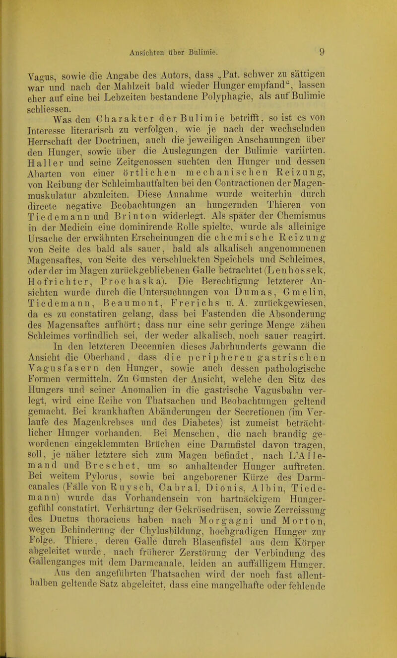 Vaiiiis, sowie die Angabe des Autors, dass „Fat. sciiwer /u sättigen war und nach der Mahlzeit bald wieder Hunger empfand, lassen eher auf eine bei Lebzeiten bestandene Polyphagie, als auf Bulimie schliepsen. Was den Charakter d e r B u 1 i m i e betrifft, so ist es von Interesse literarisch zu verfolgen, wie je nach der wechselnden Herrschaft der Doctrinen, auch die jeweiligen Anschauungen über den Hunger, sowie über die Auslegungen der Bulimie variii-ten. Hai 1er und seine Zeitgenossen suchten den Hunger und dessen Abarten von einer örtlichen mechanischen Reizung, von Reibung der Schleimhautfalten bei den Contractionen der Magen- muskulatur abzuleiten. Diese Annahme wurde weiterhin durch directc negative Beobachtungen an hungernden Thieren von Tiedemannund Brinton widerlegt. Als später der Chemismus in der Medicin eine dorainirende Rolle spielte, wurde als alleinige Ursache der erwähnten Erscheinungen die c h e m i s c h e Reizung von Seite des bald als sauer, bald als alkalisch angenommenen Magensaftes, von Seite des verschluckten Speichels und Schleimes, oder der im Magen zurückgebliebenen Galle betrachtet (Lenhossek, Hofrichter, Prochaska). Die Berechtigung letzterer An- sichten wurde durch die Untersuchungen von Dumas, Gmelin, Tiedemann, Beaumont, Frerichs u. A. zurückgewiesen, da es zu constatiren gelang, dass bei Fastenden die Absonderung des Magensaftes aufhört; dass nur eine sehr geringe Menge zähen Schleimes vortindlich sei, der weder alkalisch, noch sauer reagirt. In den letzteren Decennien dieses Jahrhunderts gewann die Ansicht die Oberhand, dass die peripheren gastrischen Vagusfasern den Hunger, sowie auch dessen pathologische FoiTnen vermitteln. Zu Gunsten der Ansicht, w^elche den Sitz des Hungers und seiner Anomalien in die gastrische Vagusbahn ver- legt, wird eine Reihe von Thatsachen und Beobachtungen geltend gemacht. Bei krankhaften Abänderungen der Secretionen (im Ver- laufe des Magenkrebses und des Diabetes) ist zumeist beträcht- licher Hunger vorhanden. Bei Menschen, die nach brandig ge- wordenen eingeklemmten Brüchen eine Darmfistel davon tragen, soll, je näher letztere sich zum Magen befindet, nach L'AHe- rn and und Bresehet, um so anhaltender Hunger auftreten. Bei -weitem Pylorus, sowie bei angeborener Kürze des Darm- canales (Fälle von Ruysch, Cabral Dionis, Albin, Tiede- mann) wurde das Vorhandensein von hartnäckigem Hunger- gefühl constatirt. Verhärtung der GekrösedrUsen, sowie Zerreissung des Ductus thoracicus haben nach Morgagni und Morton, wegen Behinderung der Chylusbildung, hochgradigen Hunger zur Folge. Thiere, deren Galle durch Blasenfistel aus dem Körper abgeleitet wurde, nach früherer Zerstörung der Verbindung des Gallenganges mit dem Darmcanale, leiden an auffälligem Hunger. Aus den angeführten Thatsachen wird der noch' fast allent- halben geltende Satz abgeleitet, dass eine mangelhafte oder fehlende