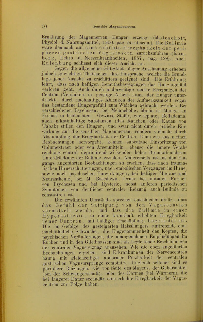 Ernährung- der Magemierven Hunger erzeuge (Moleschott, Physiol. d, Nahrungsmittel, 1850, pag. 55 et seciu.). Die Bulimie wäre demnach auf eine erhöhte Erregbarkeit der peri- pheren gastrischen Vagusfasern zurückzuführen (Rom- berg, Lehrb. d. Nervenkrankheiten, 1857, pag. 128). Auch Eulen bürg schliesst sich dieser Ansicht an. Gegen die allgemeine Giltigkeit obiger Anschauung erheben jedoch gewichtige Thatsachen ihre Einsprache, welche die Grund- lage jener Ansicht zu erschüttern geeignet sind. Die Erfahrung lehrt, dass nach heftigen Gemüthsbewegungen das Hungergefühl verloren geht. Auch durch anderweitige starke Erregungen der Centren (Versinken in geistige Arbeit) kann dei- Hunger unter- drückt, durch nachhaltiges Ablenken der Aufmerksamkeit sogar das bestandene Hungergefühl zum Weichen gebracht werden. Bei verschiedenen Psychosen, bei Melancholie, Manie ist Mangel an Esslust zu beobachten. Gewisse Stoffe, wie Opiate, Belladonna, auch nikotinhaltige Substanzen (das Rauchen oder Kauen von Tabak) stillen den Hunger, und zwar nicht durch örtliche Ein- wirkung auf die sensiblen Magennerven, sondern vielmehr durch Abstumpfung der Erregbarkeit der Centren. Denn wie aus meinen Beobachtungen hervorgeht, können subcutane Einspritzung von Opiumextract oder von Arsenmitteln, ebenso die innere Verab- reichung central deprimirend wirkender hoher Bromkaliumdosen Unterdrückung der Bulimie erzielen. Andererseits ist aus den Ein- gangs angeführten Beobachtungen zu ersehen, dass nach trauma- tischen Hirnerschütterungen, nach embolischen Vorgängen im Hirne, sowie nach psychischen Einwirkungen, bei heftiger Migräne und Neurasthenie, bei M. Basedowii, ferner bei initialen Formen von Psychosen und bei Hysterie, nebst anderen periodischen Symptomen von deutlicher centraler Reizung auch Bulimie zu constatiren ist. Die erwähnten Umstände sprechen entschieden dafür, dass das Gefühl der Sättigung von den Vaguscentren vermittelt werde, und dass die Bulimie in einer Hyperästhesie, in einer krankhaft erhöhten Erregbarkeit jener Centren, mit baldiger Erschöpfimg, begründet sei. Die im Gefolge des gesteigerten Heisshungers auftretende ohn- machtähnliche Schwäche, die Eingenommenheit des Kopfes, die psychischen Veränderungen, die unangenehmen Empfindungen im Rücken und in den Gliedmassen sind als begleitende Erscheinungen der centralen Vagusreizung anzusehen. Wie die oben angeführten Beobachtungen ergeben, sind Erkrankungen der Nerveucentren häufig mit gleichzeitiger abnormer Reizbarkeit der centralen gastrischen Vagusursprünge combinirt. Ungleich seltener sind es periphere Reizungen, wie von Seite des Magens, der Gebärmutter (bei der Schwangerschaft), oder des Darraes (bei Würmern), die bei längerer Dauer secundär eine erhöhte Erregbarkeit der Vagus- centren zur Folge haben.