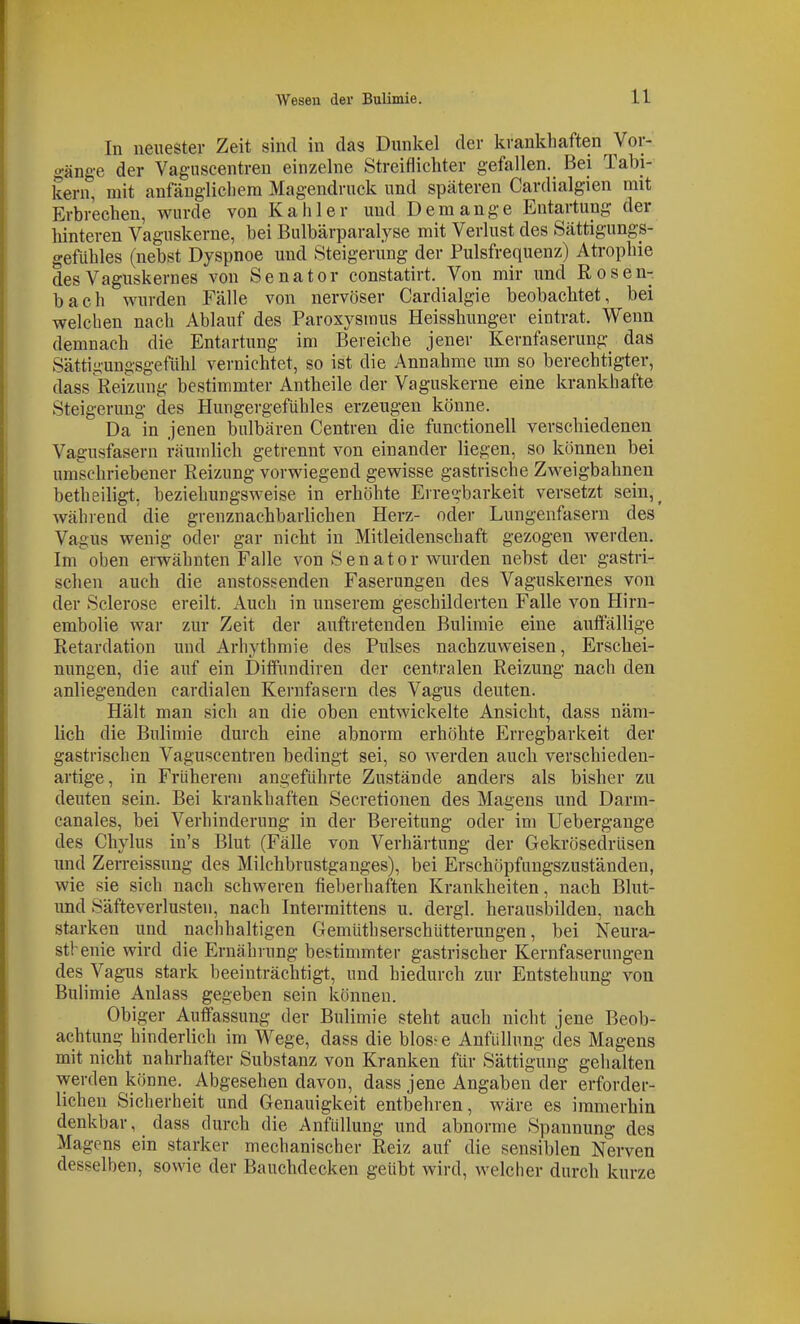 In neuester Zeit sind in das Dunkel der krankhaften Vor- gänge der Vaguscentren einzelne Streiflichter gefallen. Bei Tabi- kern, mit anfänglichem Magendruck und späteren Cardialgien mit Erbrechen, wurde von Kahler und Demange Entartung der hinteren Vaguskerne, bei Bulbärparalyse mit Verlust des Sättigungs- gefühles (nebst Dyspnoe und Steigerung der Pulsfrequenz) Atrophie des Vaguskernes von Senator constatirt. Von mir und Rosen- bach wurden Fälle von nervöser Cardialgie beobachtet, bei welchen nach Ablauf des Paroxysmus Heisshunger eintrat. Wenn demnach die Entartung im Bereiche jener Kernfaserung das Sättigungsgefühl vernichtet, so ist die Annahme um so berechtig-ter, dass Reizung bestimmter Antheile der Vaguskerne eine krankhafte Steigerung des Hungergefühles erzeugen könne. Da in jenen bulbären Centren die functionell verschiedenen Vagusfasern räumlich getrennt von einander liegen, so können bei umschriebener Reizung vorwiegend gewisse gastrische Zweigbahnen betheiligt, beziehungsweise in erhöhte Erregbarkeit versetzt sein,^ während die grenznachbarlichen Herz- oder Lungenfasern des Vagus wenig oder gar nicht in Mitleidenschaft gezogen werden. Im oben erwähnten Falle von Senator wurden nebst der gastri- schen auch die anstossenden Faserungen des Vaguskernes von der Sclerose ereilt. Auch in unserem geschilderten Falle von Hirn- embolie war zur Zeit der auftretenden Bulimie eine auft'ällige Retardation und Arhythmie des Pulses nachzuweisen, Erschei- nungen, die auf ein DiflFundiren der centralen Reizung nach den anliegenden eardialen Kernfasern des Vagus deuten. Hält man sich an die oben entwickelte Ansicht, dass näm- lich die Bulimie durch eine abnorm erhöhte Erregljarkeit der gastrischen Vaguscentren bedingt sei, so werden auch verschieden- artige, in Früherem angeführte Zustände anders als bisher zu deuten sein. Bei krankhaften Secretionen des Magens und Darm- canales, bei Verhinderung in der Bereitung oder im Uebergange des Cliylus in's Blut (Fälle von Verhärtung der Gekrösedrüsen und Zerreissung des Milchbrustganges), bei Erschöpfungszuständen, wie sie sich nach schweren fieberhaften Krankheiten, nach Blut- und Säfteverlusten, nach Intermittens u. dergl. herausbilden, nach starken und nachhaltigen Gemüthserschütterungen, bei Neura- sthenie wird die Ernährung bestimmter gastrischer Kernfaserungen des Vagus stark beeinträchtigt, und hiedurch zur Entstehung A^on Bulimie Anlass gegeben sein können. Obiger Auffassung der Bulimie steht auch nicht jene Beob- achtung hinderlich im Wege, dass die blos^ e Anfüllung des Magens mit nicht nahrhafter Substanz von Kranken für Sättigung gehalten werden könne. Abgesehen davon, dass jene Angaben der erforder- lichen Sicherheit und Genauigkeit entbehren, wäre es immerhin denkbar, _ dass durch die Anfüllung und abnorme Spannung des Magens ein starker mechanischer Reiz auf die sensiblen Nerven desselben, sowie der Bauchdecken geübt wird, welcher durch kurze