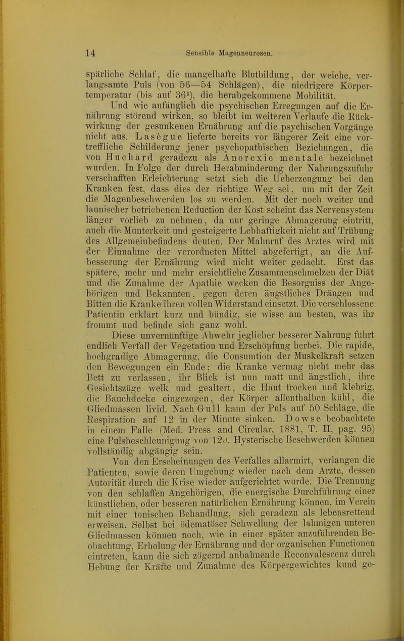 spärliche Sclilaf, die mangelhafte Bliithilclung, der weiche, ver- langsamte Pnls (von 56—54 Schlägen), die niedrigere Körper- temperatur (bis auf 36), die herabgekommene Mobilität. Und wie anfänglich die psychischen Erregungen auf die Er- nährung störend wirken, so bleibt im weiteren Verlaufe die Rück- wirkung der gesunkenen Ernährung auf die psychischen Vorgänge nicht aus. Lasegue lieferte bereits vor längerer Zeit eine A^or- trefFliche Schilderung jener psychopathischen Beziehungen, die von Huchard geradezu als Anorexie mentale bezeichnet wurden. In Folge der durch Herahminderung der Nahrungszufuhr verschaiften Erleichterung setzt sich die Ueberzeugung bei den Kranken fest, dass dies der richtige Weg sei, um mit der Zeit die Magenbeschwerden los zu werden. Mit der noch weiter und launischer betriebenen Reduction der Kost scheint das Nervensystem länger vorlieb zu nehmen, da nur geringe Abmagerung eintritt, auch die Munterkeit und gesteigerte Lebhaftigkeit nicht auf Trübung des Allgemeinbefindens deuten. Der Mahnruf des Arztes wird mit der Einnahme der verordneten Mittel abgefertigt, an die Auf- besserung der Ernährung wird nicht weiter gedacht. Erst das spätere, mehr und mehr ersichtliche Zusammenschmelzen der Diät und die Zunahme der Apathie wecken die Besorgniss der Ange- hörigen und Bekannten, gegen deren ängstliches Drängen und Bitten die Kranke ihren vollen Widerstand einsetzt. Die verschlossene Patientin erklärt kurz und bündig, sie wisse am besten, was ihr frommt und befinde sich ganz wohl. Diese unvernünftige Abwehr jeglicher besserer Nahrung führt endlich Verfall der Vegetation und Erschöpfung herbei. Die rapide, hochgradige Abmagerung, die Consumtion der Muskelkraft setzen den Bewegungen ein Ende; die Kranke vermag nicht mehr das Bett zu verlassen, ihr Blick ist nun matt und ängstlich, ihre Gesichtszüge welk und gealtert, die Haut trocken und klebrig, die Bauchdecke eingezogen, der Körper allenthalben kühl, die Gliedmassen livid. Nach Gull kann der Puls auf 50 Schläge, die Respiration auf 12 in der Minute sinken. Dowse beobachtete in einem Falle (Med. Press and Circular, 1881, T. II, pag. 95) eine Pulsbeschleunigung von 120. Hysterische Beschwerden können vollständig abgängig sein. Von den Erscheinungen des Verfalles allarmirt, verlangen die Patienten, sowie deren Umgebung wieder nach dem Arzte, dessen Autorität durch die Krise wieder aufgerichtet wurde. Die Trennung von den schlaffen Angehörigen, die energische Durchführung einer künstlichen, oder bessereu natürlichen Ernährung können, im Verein mit einer tonischen Behandlung, sich geradezu als lebensretteud erweisen. Selbst bei ödematöser Schwellung der lahmigen unteren Gliedmassen können noch, wie in einer später anzuführenden Be- obachtung, Erholung der Ernährung und der organischen Functionen eintreten, kann die sich zögernd anbahnende Reconvalescenz durch Hebung der Kräfte und Zunahme des Körpergewichtes kund ge-