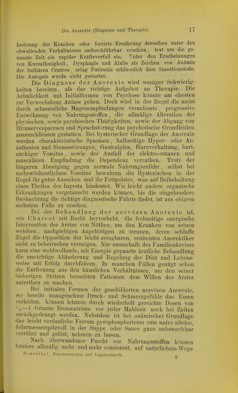 Isolirung der Krauken oder forcirte Ernährung derselben unter den obwaltenden Verhältnissen undurchführbar erschien, trat um die ge- nannte Zeit ein rapider Kräfteverfall ein. Unter den Erscheinungen von Kurzathmigkeit, Dysphagie und Alalie als Zeichen von Anämie der bulbären Centren, erlag Patientin schliesslich dem Inanitionstode. Die Autopsie wurde nicht gestattet. Die Diagnose der Anorexie wird weniger Schwierig- keiten bereiten, als das richtige Aufgebot an Therapie. Die Aehnlichkeit mit Initialformen von Psychose könnte am ehesten zur Verwechslung Anlass geben. Doch wird in der Regel die meist durch schmerzliche Magenempfindungen veranlasste, progressive Entwöhnung von NahrungsstoflPen, die allmälige Alteration der physischen, sowie psychischen Thätigkeiten, sowie der Abgang von Hirnnerveuparesen und Sprachstörung das psychotische Grrundleiden auszuschliessen gestatten. Bei hysterischer Grundlage der Anorexie werden charakteristische Spasmen, halbseitige Hyper- oder An- ästhesien und Sinnesstörungen, Gastralgien, Harnverhaltung, hart- näckiger Vomitus, sowie der Ausfall der elektro-cutanen und musculären Empfindung die Dependenz verrathen. Trotz der längeren Abneigung gegen normale Nahrungszufuhr, selbst bei mehrwöchentlichem Vomitus bewahren die Hysterischen in der Regel ihr gutes Aussehen und ihr Fettpolster, was auf Beibehaltung eines Theiles des Ingesta hindeutet. Wie leicht andere organische Erkrankungen vorgetäuscht werden können, bis die eingehendere Beobaclitimg die richtige diagnostische Fährte findet, ist aus obigem sechstem Falle zu ersehen. Bei der Behandlung der nervösen Anorexie ist, wie C h a r c 01 mit Recht hervorhebt, die frühzeitige energische Intervention des Arztes von Nöthen, um den Kranken von seinen weichen, nachgiebigen Angehörigen zu trennen, deren schlaffe Zügel die Op])Osition der leicht erregbaren, renitenten Anorektiker nicht zu beherrschen vermögen. Nur ausserhalb des Familienkreises kann eine wohlwollende, mit Energie gepaarte ärztliche Behandlung die umsichtige Abänderung und Regelung der Diät und Lebens- weise mit Erfolg durchführen. In manchen Fällen genügt schon die Entfernung aus den häuslichen Verhältnissen, um den seiner bisherigen Stützen beraubten Patienten dem Willen des Arztes unterthan zu machen. Bei initialen Formen der geschilderten nervösen Anorexie, wo bereits unangenehme Druck- und Schmerzgefühle das Essen verleiden, können letztere durch wiederholt gereichte Dosen von '/a—1 Gramm Bromnatrium vor jeder Mahlzeit noch bei Zeiten zurückgedrängt werden. Nebstdem ist bei anämischer Grundlage das leicht verdauliche Ferrum pyrophosphoricum cum natro nitrico, federmesserspitzvoll in der Suppe oder Sauce gauz unbemerkbar verrührt und gelöst, nehmen zu lassen. Nach überwundener Furcht vor Nahrungsstoffen können letztere allmälig mehr und mehr consistent, auf natürlichem Wege Rosent.liiil, Miigenneuroscn und Xagencatarrh. o