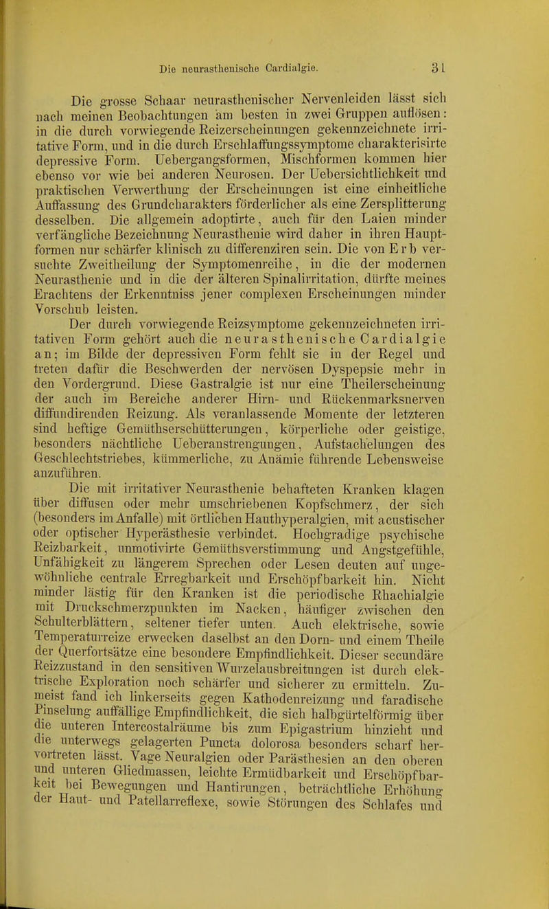 Die grosse Schaar iieurastlienischer Nervenleiden lässt sich nach meinen Beobachtungen am besten in zwei Gruppen auflösen : in die durch vorwiegende Reizerscheinungen gekennzeichnete irri- tative Form, und in die durch Erschlaflfungssymptome charakterisirte depressive Form. Uebergangsformen, Mischformen kommen hier ebenso vor wie bei anderen Neurosen. Der Uebersichtlichkeit und praktischen Verwerthuug der Erscheinungen ist eine einheitliche Auffassung des Grundcharakters förderlicher als eine Zersplitterung desselben. Die allgemein adoptirte, auch für den Laien minder verfängliche Bezeichnung Neurasthenie wird daher in ihren Haupt- foiTuen nur schärfer klinisch zu differenziren sein. Die von Erb ver- suchte Zweitheilung der Symptomenreihe, in die der modernen Neurasthenie und in die der älteren Spinalirritation, dürfte meines Erachtens der Erkenntniss jener complexen Erscheinungen minder Vorschub leisten. Der durch vorwiegende Reizsymptome gekennzeichneten irri- tativen Form gehört auch die neurasthenische Cardialgie an; im Bilde der depressiven Form fehlt sie in der Regel und treten dafür die Beschwerden der nervösen Dyspepsie mehr in den Vordergrund. Diese Gastralgie ist nur eine Theilerscheinung der auch im Bereiche anderer Hirn- und Rückenmarksnerven diffundirenden Reizung. Als veranlassende Momente der letzteren sind heftige Gemüthserschütterungen, körperliche oder geistige, besonders nächtliche Ueberanstrengungen, Aufstachelungen des Geschlechtstriebes, kümmerliche, zu Anämie führende Lebensweise anzuführen. Die mit irritativer Neurasthenie behafteten Kranken klagen über diifusen oder mehr umschriebenen Kopfschmerz, der sich (besonders im Anfalle) mit örtlichen Hauthyperalgien, mit acustischer oder optischer Hyperästhesie verbindet. Hochgradige psychische Reizbarkeit, unmotivirte Gemütbsverstimmung und Angstgefühle, Unfähigkeit zu längerem Sprechen oder Lesen deuten auf unge- wöhnliche centrale Erregbarkeit und Erschöpfbarkeit hin. Nicht minder lästig für den Kranken ist die periodische Rhachialgie mit Druckschmerzpunkten im Nacken, häufiger z-wischen den Schulterblättern, seltener tiefer unten. Auch elektrische, sowie Temperaturreize erwecken daselbst an den Dorn- und einem Theile der Querfortsätze eine besondere Empfindlichkeit. Dieser secundäre Reizzustand in den sensitiven Wurzelausbreitungen ist durch elek- trische Exploration noch schärfer und sicherer zu ermitteln. Zu- meist fand ich linkerseits gegen Kathodenreizung und faradiscbe Pmselung auffällige Empfindlichkeit, die sich halbgürtelförmig über die unteren Intercostalräurae bis zum Epigastrium hinzieht und die unterwegs gelagerten Puncta dolorosa besonders scharf her- vortreten lässt. Vage Neuralgien oder Parästhesien an den oberen und unteren Gliedmassen, leichte Ermüdbarkeit und Erschöpfbar- keit bei Bewegungen und Hantirungen, beträchtliche Erhöhung der Haut- und Patellarreflexe, sowie Störungen des Schlafes und