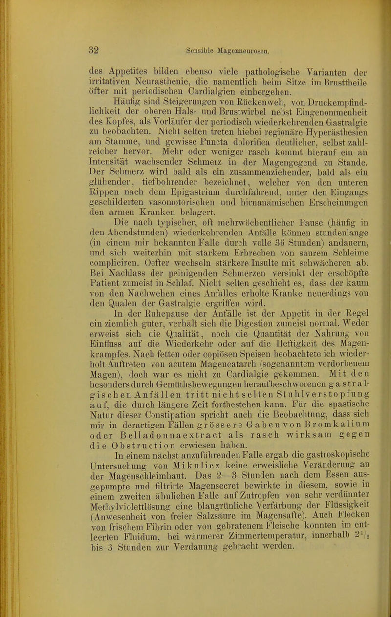 des Appetites bilden ebenso viele pathologische Varianten der irritativen Neurasthenie, die namentlich beim Sit/e im Brusttheile öfter mit periodischen Cardialgien einhergehen. Häufig sind Steigerungen von Rückenweh, von Druckempfind- lichkeit der oberen Hals- und Brustwirbel nebst Eingenommenheit des Kopfes, als Vorläufer der periodisch wiederkehrenden Gastralgie zu beobachten. Nicht selten treten hiebei regionäre Hyperästhesien am Stamme, und gewisse Pimcta dolorifica deutlicher, selbst zahl- reicher hervor. Mehr oder weniger rasch kommt hierauf ein an Intensität wachsender Schmerz in der Magengegend zu Stande. Der Schmerz wird bald als ein zusammenziehender, bald als ein glühender, tiefbohrender bezeichnet, welcher von den unteren Rippen nach dem Epigastrium durchfahrend, unter den Eingangs geschilderten vasomotorischen und hirnanämischen Erscheinungen den armen Kranken belagert. Die nach typischer, oft mehrwöchentlicher Pause (häufig in den Abendstunden) wiederkehrenden Anfälle können stundenlange (in einem mir bekannten Falle durch volle 36 Stunden) andauern, und sich weiterhin mit starkem Erbrechen von saurem Schleime compliciren. Oefter wechseln stärkere Insulte mit schwächeren ab. Bei Nachlass der peinigenden Schmerzen versinkt der erschöpfte Patient zumeist in Schlaf. Nicht selten geschieht es, dass der kaum von den Nachwehen eines Anfalles erholte Kranke neuerdings von den Qualen der Gastralgie ergriffen wird. In der Ruhepause der Anfälle ist der Appetit in der Regel ein ziemlich guter, verhält sich die Digestion zumeist normal. Weder erweist sich die (Qualität, noch die Quantität der Nahrung von Einfluss auf die Wiederkehr oder auf die Heftigkeit des Magen- krampfes. Nach fetten oder copiösen Speisen beobachtete ich wieder- holt Auftreten von acutem Magencatarrh (sogenanntem verdorbenem Magen), doch war es nicht zu Cardialgie gekommen. Mit den besonders durch Gemüthsbewegungen heraufbeschworenen ga s tr a 1- gischen Anfällen tritt nicht selten Stuhlverstopfung auf, die durch längere Zeit fortbestehen kann. Für die spastische Natur dieser Constipation spricht auch die Beobachtung, dass sich mir in derartigen Fällen grössere GabenvonBromkalium oder Belladonnaextract als rasch wirksam gegen die Obstruction erwiesen haben. In einem nächst anzuführenden Falle ergab die gastroskopische Untersuchung von Mikulicz keine erweisliche Veränderung an der Magenschleimhaut. Das 2—3 Stunden nach dem Essen aus- gepumpte und filtrirte Magensecret bewirkte in diesem, sowie in einem zweiten ähnlichen Falle auf Zutropfen von sehr verdiinnter Methylviolettlösung eine blaugrünliche Verfärbung der Flüssigkeit (Anwesenheit von freier Salzsäure im Magensafte). Auch Flocken von frischem Fibrin oder von gebratenem Fleische konnten im ent- leerten Fluidum, bei wärmerer Zimmertemperatur, innerhalb bis 3 Stunden zur Verdauung gebracht werden.