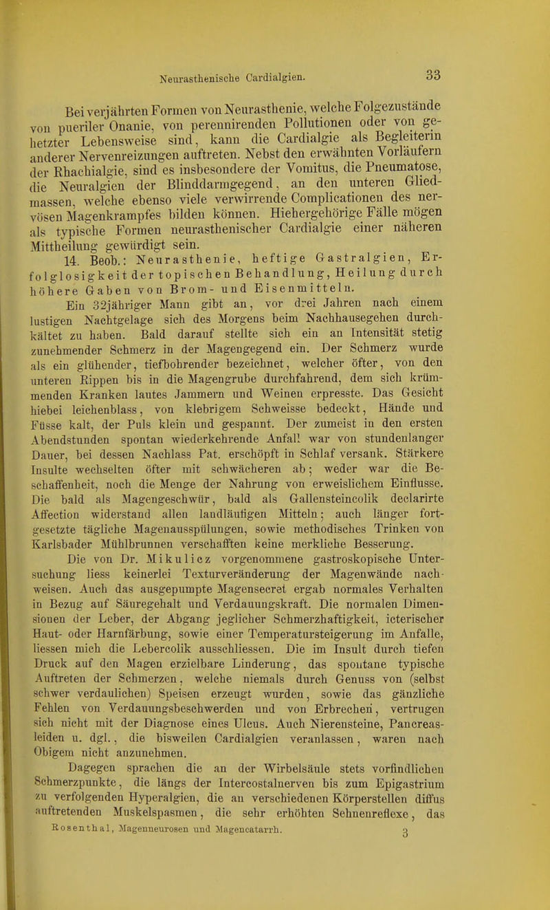 Bei verjährten Formen von Neurasthenie, welche Folgezustände von pueriler Onanie, von perennirenden Pollutionen oder von ge- hetzter Lebensweise sind, kann die Cardialgie als Begleiterin anderer Nervenreizungen auftreten. Nebst den erwähnten Vorlaulern der Rhachialgie, sind es insbesondere der Vomitus, die Pneumatose, die Neuralgien der Blinddarmgegend, an den unteren Ghed- raassen, welche ebenso viele verwirrende Coraplicationen des ner- vösen Magenkrampfes bilden können. Hiehergehörige Fälle mögen als typische Formen neurasthenischer Cardialgie einer näheren Mittheilung gewürdigt sein. 14. Beob.: Neurasthenie, heftige Gastralgien, Er- folglosigkeit der topisehen Behandlung, Heilung durch höhere Gaben von Brom- und Eisenmitteln. Ein 32jähnger Mann gibt an, vor drei Jahren nach einem lustigen Nachtgelage sich des Morgens beim Nachhausegehen durch- kältet zu haben. Bald darauf stellte sich ein an Intensität stetig zunehmender Schmerz in der Magengegend ein. Der Schmerz wurde als ein glühender, tiefbohrender bezeichnet, welcher öfter, von den unteren Rippen bis in die Magengrube durchfahrend, dem sich krüm- menden Kranken lautes Jammern und Weinen erpresste. Das Gesicht hiebei leichenblass, von klebrigem Schweisse bedeckt, Hände und Füsse kalt, der Puls klein und gespannt. Der zumeist in den ersten Abendstunden spontan wiederkehrende Anfall war von stundenlanger Dauer, bei dessen Nachlass Fat. erschöpft in Schlaf versank. Stärkere Insulte wechselten öfter mit schwächeren ab; weder war die Be- schaffenheit, noch die Menge der Nahrung von erweislichem Einflüsse. Die bald als Magengeschwür, bald als Gallensteincolik declarirte Affection widerstand allen landläuligen Mitteln; auch länger fort- gesetzte tägliche Magenausspülungen, sowie methodisches Trinken von Karlsbader Mühlbrunnen verschafften keine merkliche Besserung. Die von Dr. Mikulicz vorgenommene gastroskopische Unter- suchung Hess keinerlei Texturveränderung der Magenwände nach- weisen. Auch das ausgepumpte Magensecret ergab normales Verhalten in Bezug auf Säuregehalt und Verdauungskraft. Die normalen Dimen- sionen der Leber, der Abgang jeglicher Schmerzhaftigkeit, icterischer Haut- oder Harnfärbung, sowie einer Temperatursteigerung im Anfalle, Hessen mich die Lebercolik ausschliessen. Die im Insult durch tiefen Druck auf den Magen erzielbare Linderung, das spontane typische Auftreten der Schmerzen, welche niemals durch Genuss von (selbst schwer verdaulichen) Speisen erzeugt wurden, sowie das gänzliche Fehlen von Verdauungsbeschwerden und von Erbrechen, vertrugen sich nicht mit der Diagnose eines Ulcus. Auch Nierensteine, Pancreas- leiden u. dgl., die bisweilen Cardialgien veranlassen, waren nach Obigem nicht anzunehmen. Dagegen sprachen die an der Wirbelsäule stets vorfindlichen Schmerzpunkte, die längs der Intercostalnerven bis zum Epigastrium KU verfolgenden Hyperalgien, die au verschiedenen Körperstelleu diffus auftretenden Muskelspasmen, die sehr erhöhten Sehnenreflexe, das Rosenthal, Magenneurosen iintl Jlagencatarrh. o