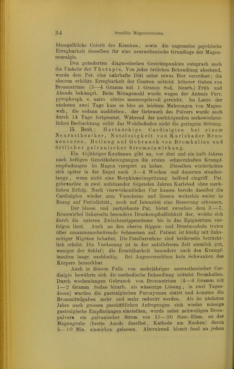 blassgelbliche Colorit des Kraukeii, sowie die ungemeine psychische Erregbarkeit desselben für eine neurasthenische Grundlage der Mageu- neuralgie. Den geänderten diagnostischen Gesichtspunkten entsprach auch die Umkehr der T h e r a p i e. Von jeder örtlichen Behandlung absehend, wurde dem Pat. eine nahrhafte Diät nebst etwas Bier verordnet; die abnorm erhöhte Erregbarkeit der Gentren mittelst höherer Gaben von Bromnatrium (3—4 Gramm mit 1 Gramm Sod. bicarb.) Früh und Abends bekämpft. Beim Mittagsmahl wurde wegen der Anämie Ferr. pyrophosph. c. natro citi-ico messerspitzvoll gereicht. Im Laufe der nächsten zwei Tage kam es blos zu leichten Mahnungen von Magen- weh, die sodann ausblieben, der Gebrauch des Pulvers wurde noch durch 14 Tage fortgesetzt. Während der nachfolgenden sechswöchent- lichen Beobachtung erlitt das Wohlbefinden nicht die geringste Störung. 15. Beob.: Hartnäckige Cardialgien bei einem Neurastheniker, Nutzlosigkeit von Karlsbader Brun- neucuren, Heilung auf Gebrauch von Bromkalien und örtlicher galvanischer Stromeinwirkung. Ein 4öjähriger Kaufmann gibt an, vor drei und ein halb Jahren nach heftigen Gemtithsbeweguugen die ersten schmerzhaften Krampf- empfindungen im Magen verspürt zu haben. Dieselben wiederholten sich später in der Regel nach 3—4 Wochen und dauerten stunden- lange , wenn nicht eine Morphiumeinspritzung helfend eingriff. Pat. gebrauchte in zwei aufeinander folgenden Jahren Karlsbad ohne merk- lieben Erfolg. Nach vierwöchentlicher Cur kamen bereits daselbst die Cardialgien wieder zum Vorscheine und Hessen weiterhin weder in Bezug auf Periodicität, noch auf Intensität eine Besserung erkennen. Der blasse und zartgebaute Pat. bietet zwischen dem 3.—7. Brustwirbel linkerseits besondere Druckempfindlichkeit dar, welche sich durch die unteren Zwisehenrippenräume bis in das Epigastrium ver- folgen lässt. Auch an den oberen Kippen- und Brustmuskeln traten öfter zusammenschnürende Schmerzen auf. Patient ist häufig mit links- seitiger Migräne behaftet. Die Patellarreflexe sind beiderseits beträcht- lich erhöht. Die Verdauung ist in der anfallsfreien Zeit ziemlich gut, weniger der Schlaf; die Ermüdbarkeit besonders nach den Krampf- insulten lange nachhaltig. Bei Augenverschluss kein Schwanken des Körpers bemerkbar. Auch in diesem Falle von mehrjähriger neurasthenischer Car- dialgie bewährte sich die methodische Behandlung mittelst Bromkalien. Durch wochenlangen Gebrauch von Bromnatrium (4—6 Gramm mit 1—2 Gramm Sodae bicarb. als wässerige Lösung, in zwei Tages- dosen) wurden die gastralgischen Paroxysmen sistirt und konnten die Brommittelgaben mehr und mehr reducirt werden. Als im nächsten Jahre nach grossen geschäftlichen Aufregungen sich wieder massige gastralgische Empfindungen einstellten, wurde nebst zeitweiligen Brom- pulvera ein galvanischer Strom von 15—20 Siem.-Elem. an der Magengrube (breite Anode daselbst, Kathode am Nacken) durch 5—10 Min. einwirken gelassen. Alternirend hiemit fand an jedem