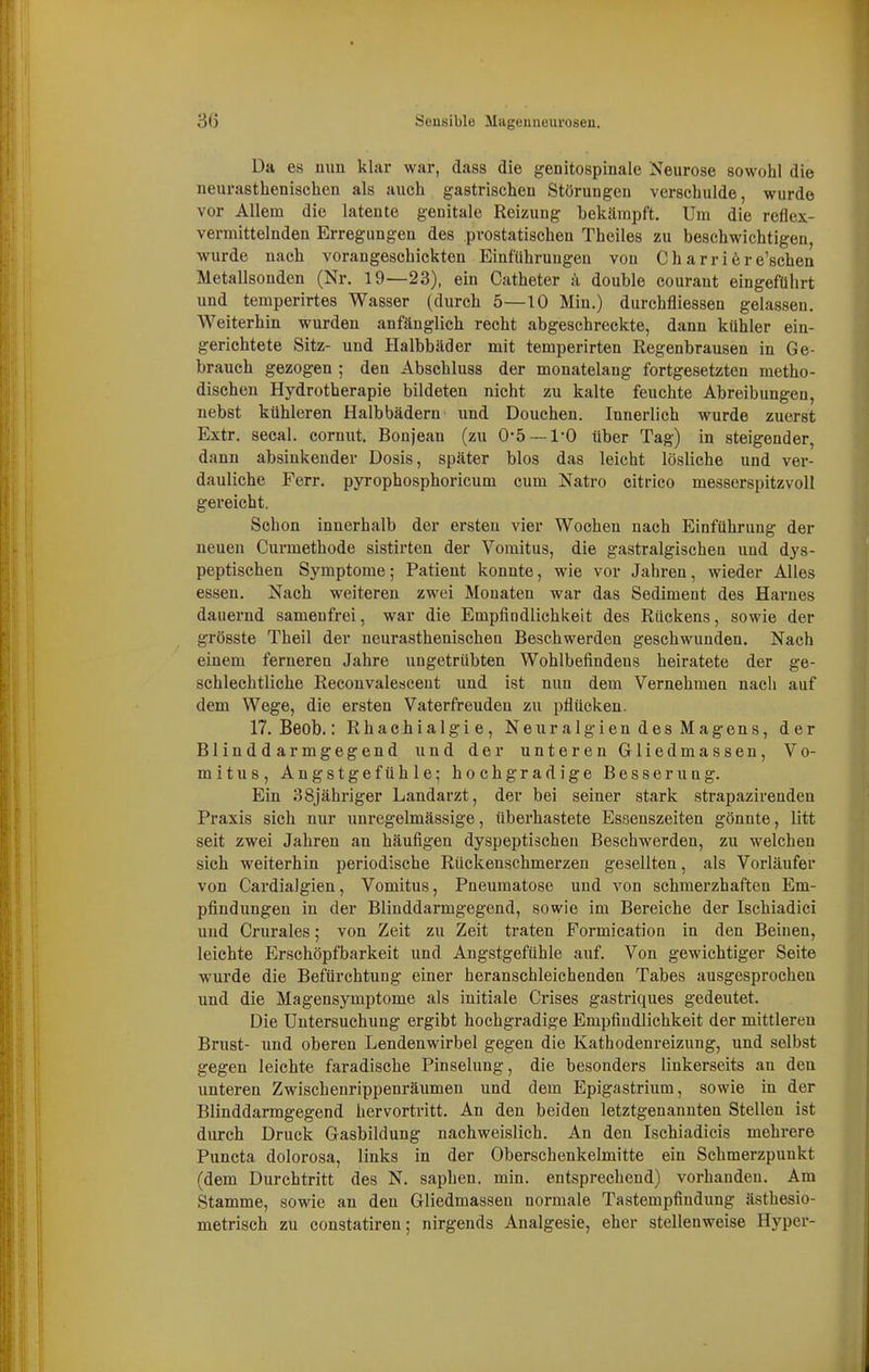 Da es mm klar war, dass die genitospinale Neurose sowohl die neurasthenischcn als auch gastrischen Störungen verschulde, wurde vor Allem die latente genitale Reizung bekämpft. Um die reflex- vermittelnden Erregungen des .prostatischen Theiles zu beschwichtigen, wurde nach vorangeschickten Einführungen von Ch arriöre'schen Metallsonden (Nr. 19—23), ein Catheter ä double courant eingeführt und temperirtes Wasser (durch 5—10 Min.) durchfliessen gelassen. Weiterhin wurden anfänglich recht abgeschreckte, dann kühler ein- gerichtete Sitz- und Halbbäder mit temperirten Regenbrausen in Ge- brauch gezogen ; den Abschluss der monatelang fortgesetzten metho- dischen Hydrotherapie bildeten nicht zu kalte feuchte Abreibungen, nebst kühleren Halbbädern und Douchen. Innerlich wurde zuerst Extr. secal. cornut. Bonjean (zu 0-5 —l'O über Tag) in steigender, dann absinkender Dosis, später blos das leicht lösliche und ver- dauliche Ferr. pyrophosphoricum cum Natro citrico messerspitzvoll gereicht. Schon innerhalb der ersten vier Wochen nach Einführung der neuen Curmethode sistirten der Vomitus, die gastralgischen und dys- peptischen Symptome; Patient konnte, wie vor Jahren, wieder Alles essen. Nach weiteren zwei Monaten war das Sediment des Harnes dauernd samenfrei, war die Empfindlichkeit des Rückens, sowie der grösste Theil der nenrasthenischeu Beschwerden geschwunden. Nach einem ferneren Jahre ungetrübten Wohlbefindens heiratete der ge- schlechtliche Reconvalesceut und ist nun dem Vernehmen nacti auf dem Wege, die ersten Vaterfreuden zu pflücken. 17. Beob.: Rhachialgie, Neuralgien des Magens, der Blinddarmgegend und der unteren Gliedmassen, Vo- mitus, Angstgefühle; hochgradige Besserung. Ein 38jähriger Landarzt, der bei seiner stark strapazirenden Praxis sich nur unregelmässige, überhastete Essenszeiten gönnte, litt seit zwei Jahren an häufigen dyspeptischen Beschwerden, zu welchen sich weiterhin periodische Rückenschmerzen gesellten, als Vorläufer von Cardialgien, Vomitus, Pneumatose und von schmerzhaften Em- pfindungen in der Blinddarmgegend, sowie im Bereiche der Ischiadici und Crurales; von Zeit zu Zeit traten Formication in den Beinen, leichte Erschöpfbarkeit und Angstgefühle auf. Von gewichtiger Seite wurde die Befürchtung einer heranschleichenden Tabes ausgesprochen und die Magensymptome als initiale Crises gastriques gedeutet. Die Untersuchung ergibt hochgx'adige Empfindlichkeit der mittleren Brust- und oberen Lendenwirbel gegen die Kathodenreizung, und selbst gegen leichte faradische Pinselung, die besonders linkerseits an den unteren Zwischenrippenräumen und dem Epigastrium, sowie in der Blinddarmgegend hervortritt. An den beiden letztgenannten Stellen ist durch Druck Gasbildung nachweislich. An den Ischiadicis mehrere Puncta dolorosa, links in der Oberschenkelmitte ein Schmerzpunkt (dem Durchtritt des N. saphen. min. entsprechend) vorhanden. Am Stamme, sowie an den Gliedmassen normale Tastempfindung ästhesio- metrisch zu constatiren; nirgends Analgesie, eher stellenweise Hyper-