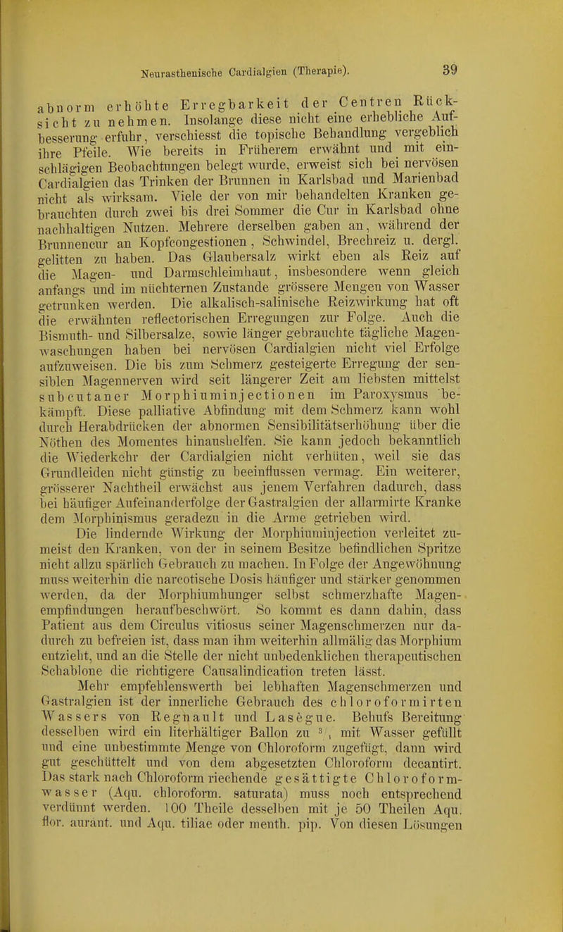 abnorm erhöhte Erregbarkeit der Centren Ruck- sicht zu nehmen. Insolange diese nicht eine erhebhche Aut- besserung erfuhr, verschiesst die topische Behandlung vergebhch ilire Pfeile. Wie bereits in Früherem erwähnt und mit ein- schlägigen Beobachtungen belegt wurde, erweist sich bei nervösen Cardialgien das Trinken der Brunnen in Karlsbad und Marienbad nicht als wirksam. Viele der von mir behandelten Kranken ge- brauchten durch zwei bis drei Sommer die Cur in Karlsbad ohne nachhaltigen Nutzen. Mehrere derselben gaben an, während der Brunnencur an Kopfcongestionen , Schwindel, Brechreiz u. dergl. gelitten zu haben. Das Glaubersalz wirkt eben als Reiz auf die Magen- und Darmschleimhaut, insbesondere wenn gleich anfangs und im nüchternen Zustande grössere Mengen von Wasser getrunken werden. Die alkalisch-salinische Reizwirkung hat oft die erwähnten reflectorischen Erregungen zur Folge. Auch die Bismuth- und Silbersalze, sowie länger gebrauchte tägliche Magen- wasehungen haben bei nervösen Cardialgien nicht viel Erfolge aufzAiweisen. Die bis zum Schmerz gesteigerte Erregung der sen- siblen Magennerven wird seit längerer Zeit am liebsten mittelst subcutaner Morphiuminj ectionen im Paroxysmus be- kämpft. Diese palliative Abfindung mit dem Schmerz kann wohl durch Herabdrücken der abnormen Sensibilitätserhöhung über die Nöthen des Momentes hinaushelfen. Sie kann jedoch bekanntlich die Wiederkehr der Cardialgien nicht verhüten, weil sie das Crundleiden nicht günstig zu beeinflussen vermag. Ein weiterer, grösserer Nachtheil erwächst aus jenem Verfahren dadurch, dass bei häufiger Aufeinanderfolge der Gastralgien der allarmirte Kranke dem Morphinismus geradezu in die Arme getrieben wird. Die lindernde Wirkung der Morphiuminj ection verleitet zu- meist den Kranken, von der in seinem Besitze befindlichen Spritze nicht allzu spärlich Gebrauch zu machen. In Folge der Angewöhnung muss weiterhin die narcotische Dosis häufiger und stärker genommen werden, da der Morphiumhunger selbst schmerzhafte Magen- empfindungen heraufbeschwört. So kommt es dann dahin, dass Patient aus dem Circulus \ätiosus seiner Magenschmerzen nur da- durch zu befreien ist, dass man ihm weiterhin allmälig das Morphium entzieht, und an die Stelle der nicht unbedenklichen therapeutischen Schablone die richtigere Causalindication treten lässt. Mehr empfehlenswerth bei lebhaften Magenschmerzen und Gastralgien ist der innerliche Gebrauch des chloroformirten Wassers von Regnault und Lasegue. Behufs Bereitung desselben wird ein literhältiger Ballon zu ^ , mit Wasser gefüllt und eine unbestimmte Menge von Chloroform zugefügt, dann wird gut geschüttelt und von dem abgesetzten Chloroform decantirt. Das stark nach Chloroform riechende gesättigte Chloroform- wasser (Aqu. Chloroform, saturata) muss noch entsprechend verdünnt werden. 100 Theile desselben mit je 50 Theilen Aqu. flor. auränt. und Aqu. tiliae oder menth. pip. Von diesen Lösungen